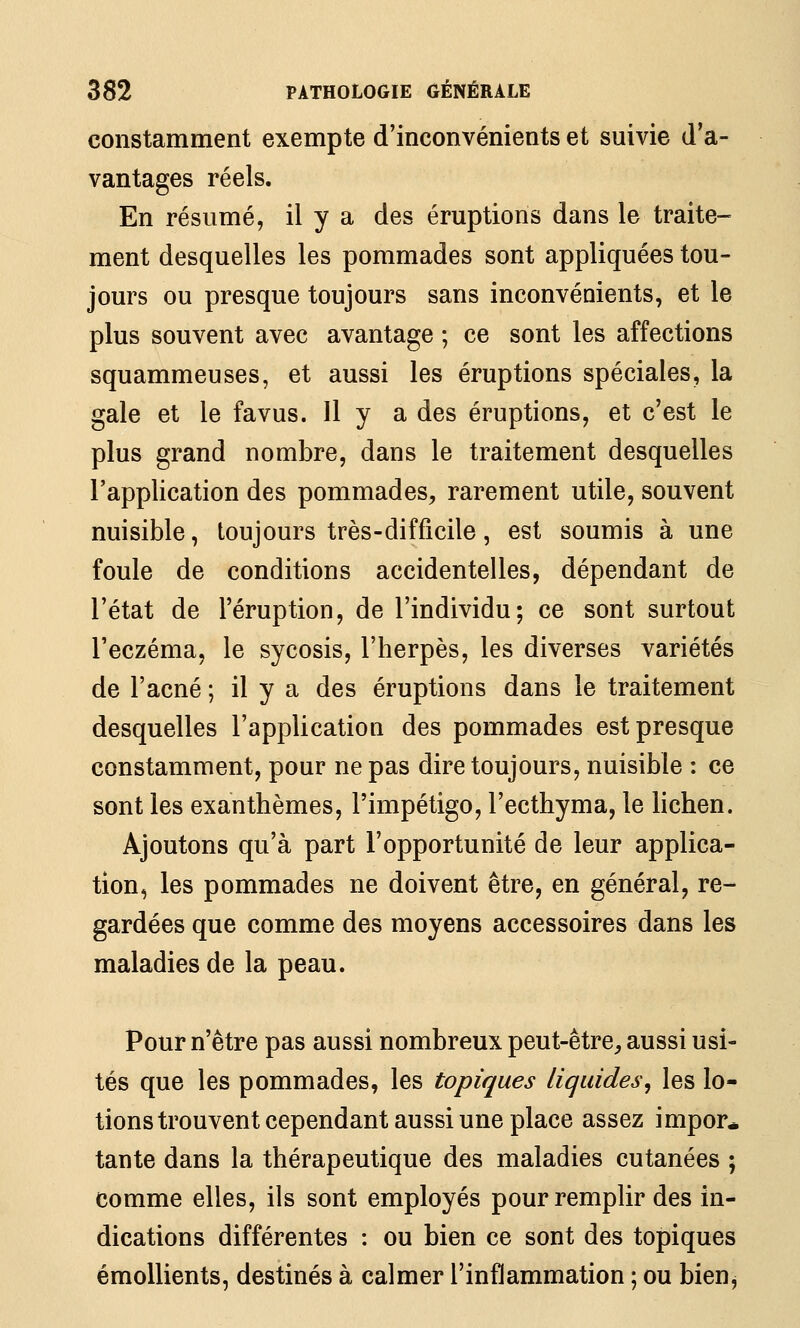 constamment exempte d'inconvénients et suivie d'a- vantages réels. En résumé, il y a des éruptions dans le traite- ment desquelles les pommades sont appliquées tou- jours ou presque toujours sans inconvénients, et le plus souvent avec avantage ; ce sont les affections squammeuses, et aussi les éruptions spéciales, la gale et le favus. Il y a des éruptions, et c'est le plus grand nombre, dans le traitement desquelles l'application des pommades, rarement utile, souvent nuisible, toujours très-difficile, est soumis à une foule de conditions accidentelles, dépendant de l'état de l'éruption, de l'individu; ce sont surtout l'eczéma, le sycosis, l'herpès, les diverses variétés de l'acné ; il y a des éruptions dans le traitement desquelles l'application des pommades est presque constamment, pour ne pas dire toujours, nuisible : ce sont les exanthèmes, l'impétigo, l'ecthyma, le lichen. Ajoutons qu'à part l'opportunité de leur applica- tion, les pommades ne doivent être, en général, re- gardées que comme des moyens accessoires dans les maladies de la peau. Pour n'être pas aussi nombreux peut-être, aussi usi- tés que les pommades, les topiques liquides^ les lo- tions trouvent cependant aussi une place assez impor* tante dans la thérapeutique des maladies cutanées ; comme elles, ils sont employés pour remplir des in- dications différentes : ou bien ce sont des topiques émoUients, destinés à calmer l'inflammation ; ou bien^