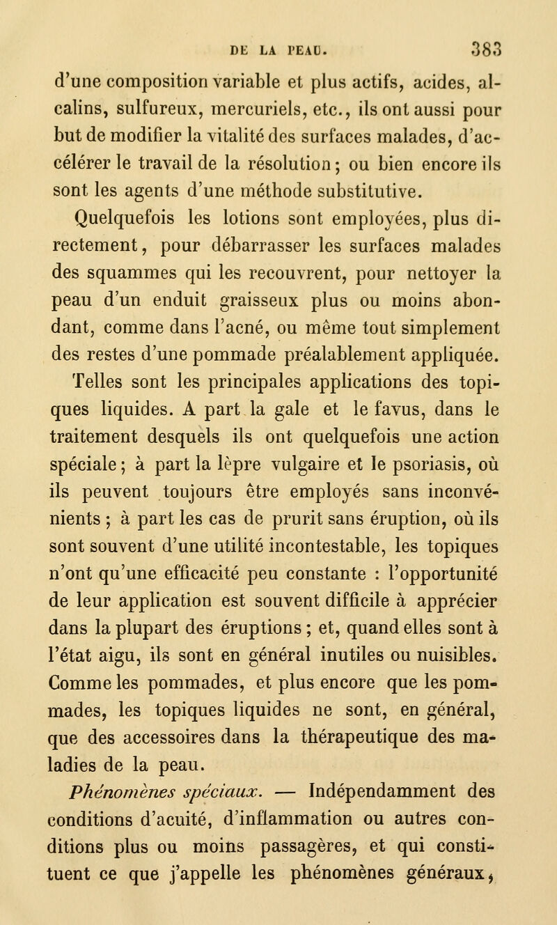 d'une composition variable et plus actifs, acides, al- calins, sulfureux, mercuriels, etc., ils ont aussi pour but de modifier la vitalité des surfaces malades, d'ac- célérer le travail de la résolution ; ou bien encore ils sont les agents d'une méthode substitutive. Quelquefois les lotions sont employées, plus di- rectement, pour débarrasser les surfaces malades des squammes qui les recouvrent, pour nettoyer la peau d'un enduit graisseux plus ou moins abon- dant, comme dans l'acné, ou même tout simplement des restes d'une pommade préalablement appliquée. Telles sont les principales applications des topi- ques liquides. A part la gale et le favus, dans le traitement desquels ils ont quelquefois une action spéciale ; à part la lèpre vulgaire et le psoriasis, où ils peuvent toujours être employés sans inconvé- nients ; à part les cas de prurit sans éruption, où ils sont souvent d'une utilité incontestable, les topiques n'ont qu'une efficacité peu constante : l'opportunité de leur application est souvent difficile à apprécier dans la plupart des éruptions ; et, quand elles sont à l'état aigu, ils sont en général inutiles ou nuisibles. Comme les pommades, et plus encore que les pom- mades, les topiques liquides ne sont, en général, que des accessoires dans la thérapeutique des ma* ladies de la peau. Phénomènes spéciaux. — Indépendamment des conditions d'acuité, d'inflammation ou autres con- ditions plus ou moins passagères, et qui consti^ tuent ce que j'appelle les phénomènes généraux ^