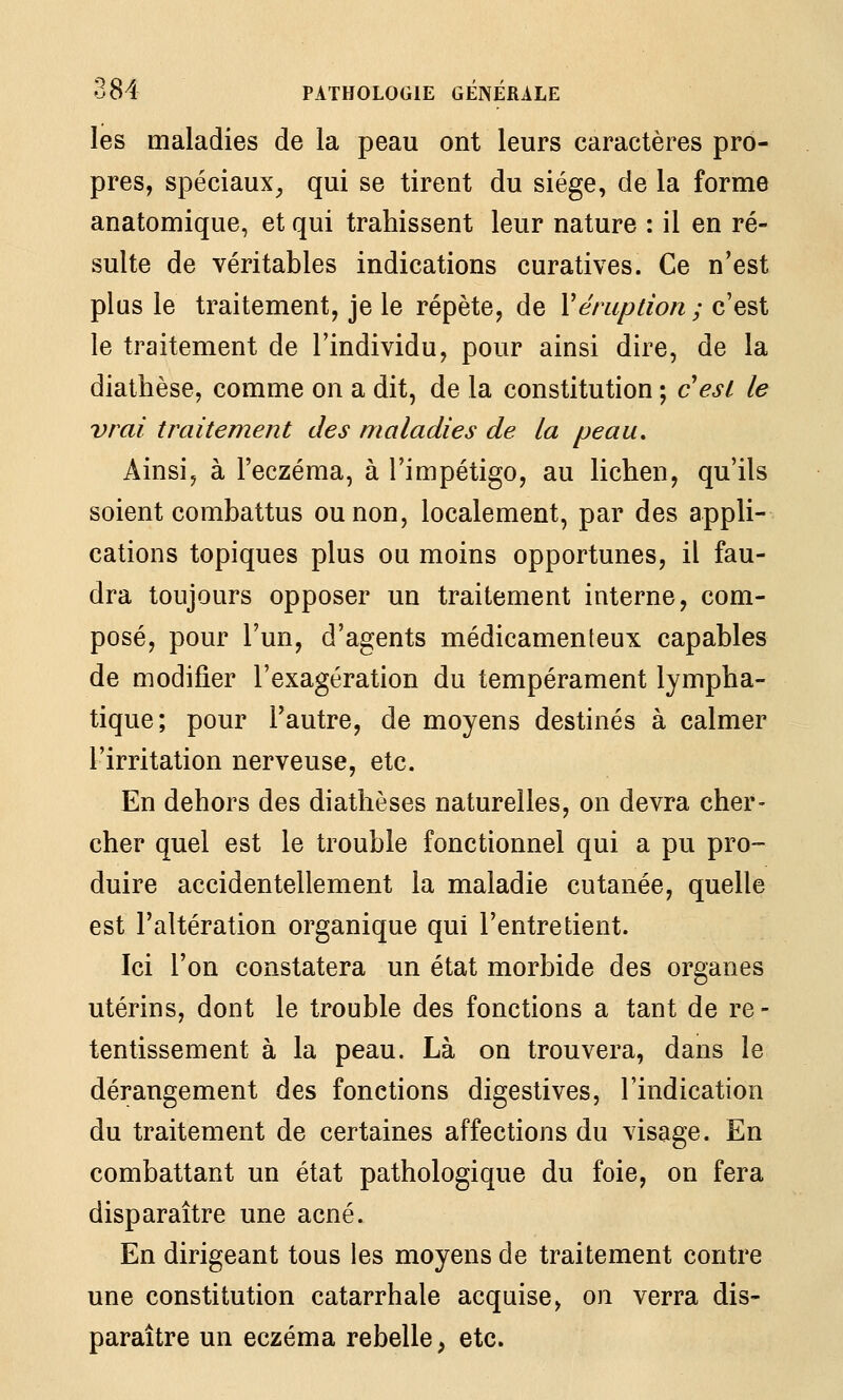 les maladies de la peau ont leurs caractères pro- pres, spéciaux^ qui se tirent du siège, de la forme anatomique, et qui trahissent leur nature : il en ré- sulte de véritables indications curatives. Ce n'est plus le traitement, je le répète, de Véruption ; c'est le traitement de l'individu, pour ainsi dire, de la diathèse, comme on a dit, de la constitution ; cesL le vrai traitement des maladies de la peau. Ainsi, à l'eczéma, à l'impétigo, au lichen, qu'ils soient combattus ou non, localement, par des appli- cations topiques plus ou moins opportunes, il fau- dra toujours opposer un traitement interne, com- posé, pour l'un, d'agents médicamenteux capables de modifier l'exagération du tempérament lympha- tique; pour l'autre, de moyens destinés à calmer l'irritation nerveuse, etc. En dehors des diathèses naturelles, on devra cher- cher quel est le trouble fonctionnel qui a pu pro- duire accidentellement la maladie cutanée, quelle est l'altération organique qui l'entretient. Ici l'on constatera un état morbide des organes utérins, dont le trouble des fonctions a tant de re - tentissement à la peau. Là on trouvera, dans le dérangement des fonctions digestives, l'indication du traitement de certaines affections du visage. En combattant un état pathologique du foie, on fera disparaître une acné. En dirigeant tous les moyens de traitement contre une constitution catarrhale acquise, on verra dis- paraître un eczéma rebelle^ etc.