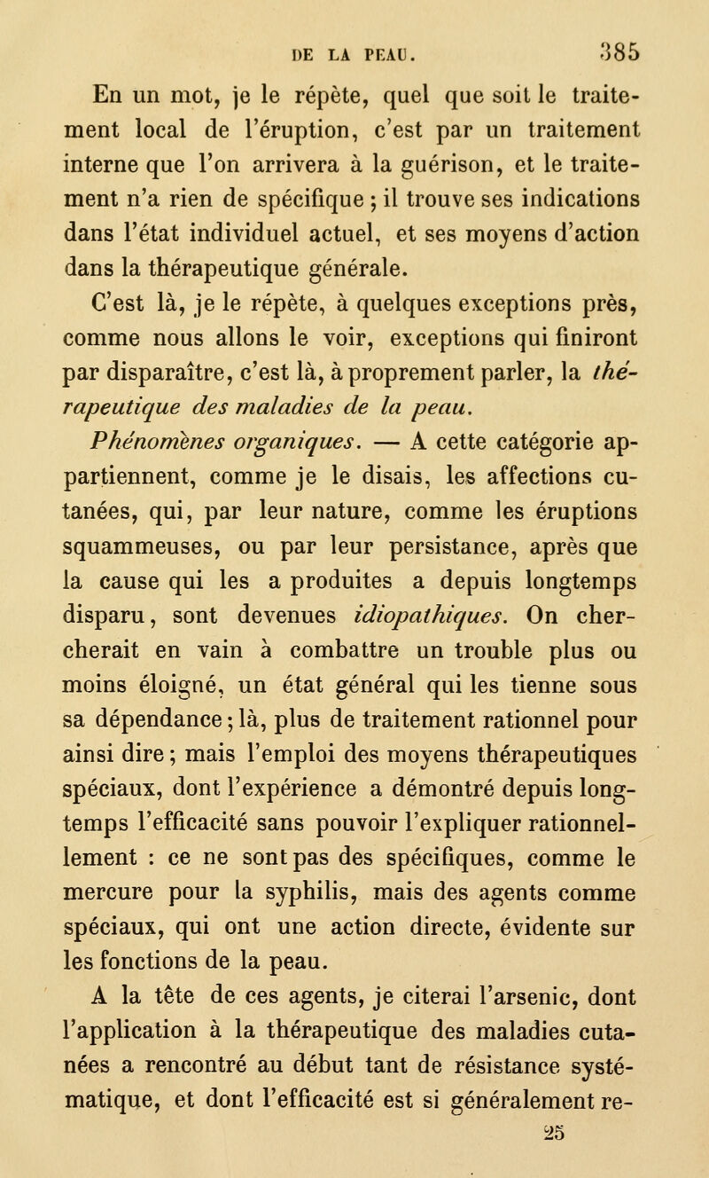 En un mot, je le répète, quel que soit le traite- ment local de l'éruption, c'est par un traitement interne que l'on arrivera à la guérison, et le traite- ment n'a rien de spécifique ; il trouve ses indications dans l'état individuel actuel, et ses moyens d'action dans la thérapeutique générale. C'est là, je le répète, à quelques exceptions près, comme nous allons le voir, exceptions qui finiront par disparaître, c'est là, à proprement parler, la thé- rapeutique des maladies de la peau. Phénomènes organiques. — A cette catégorie ap- partiennent, comme je le disais, les affections cu- tanées, qui, par leur nature, comme les éruptions squammeuses, ou par leur persistance, après que la cause qui les a produites a depuis longtemps disparu, sont devenues idiopathiques. On cher- cherait en vain à combattre un trouble plus ou moins éloigné, un état général qui les tienne sous sa dépendance ; là, plus de traitement rationnel pour ainsi dire ; mais l'emploi des moyens thérapeutiques spéciaux, dont l'expérience a démontré depuis long- temps l'efficacité sans pouvoir l'expliquer rationnel- lement : ce ne sont pas des spécifiques, comme le mercure pour la syphilis, mais des agents comme spéciaux, qui ont une action directe, évidente sur les fonctions de la peau. A la tête de ces agents, je citerai l'arsenic, dont l'application à la thérapeutique des maladies cuta- nées a rencontré au début tant de résistance systé- matique, et dont l'efficacité est si généralement re- ^5