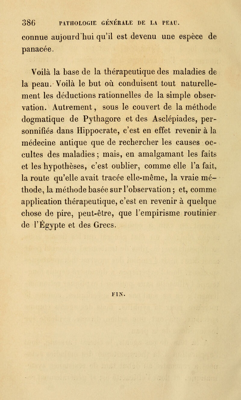 connue aujourd'hui qu'il est devenu une espèce de panacée. Voilà la base de la thérapeutique des maladies de la peau. Voilà le but où conduisent tout naturelle- ment les déductions rationnelles de la simple obser- vation. Autrement, sous le couvert de la méthode dogmatique de Pythagore et des Asclépiades, per- sonnifiés dans Hippocrate, c'est en effet revenir à la médecine antique que de rechercher les causes oc- cultes des maladies ; mais, en amalgamant les faits et les hypothèses, c'est oublier, comme elle l'a fait, la route qu'elle avait tracée elle-même, la vraie mé- thode, la méthode basée sur l'observation ; et, comme application thérapeutique, c'est en revenir à quelque chose de pire, peut-être, que l'empirisme routinier de l'Egypte et des Grecs. FIN.