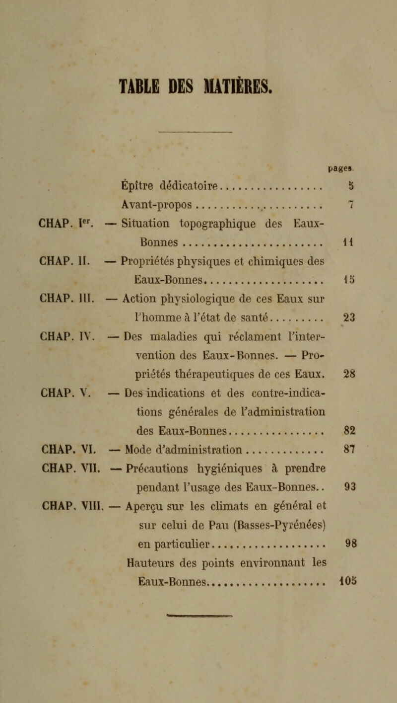 TABLE DES MATIÈRES. CHAP. I. — CHAP. H. — CHAP. llï. — CHAP. IV. — CHAP. V. — CHAP. VI. CHAP. VH. CHAP, VHl. pages. Épître dédicatoire 5 Avant-propos 1 Situation topographique des Eaux- Bonnes H Propriétés physiques et chimiques des Eaux-Bonnes 15 Action physiologique de ces Eaux sur l'homme à Tétat de santé 23 Des maladies qui réclament Tinter- vention des Eaux-Bonnes. — Pro- priétés thérapeutiques de ces Eaux. 28 Des indications et des contre-indica- tions générales de l'administration des Eaux-Bonnes 82 — Mode d'administration 87 — Précautions hygiéniques à prendre pendant l'usage des Eaux-Bonnes.. 93 — Aperçu sur les climats en général et sur celui de Pau (Basses-Pyrénées) en particulier 98 Hauteurs des points environnant les Eaux-Bonnes 105