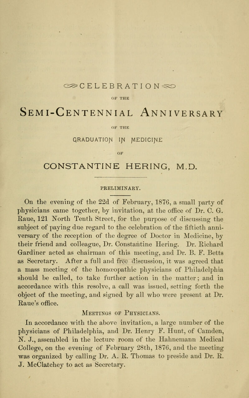 OF THE Semi-Centennial Anniversary OF THE QRADUATIOJM IJM JVIEDICIJ^E OF CONSTANTINE HERING, M.D. PRELIMINARY. On the evening of the 22d of February, 1876, a small party of physicians came together, by invitation, at the office of Dr. C. Gr. Eaue, 121 iTorth Tenth Street, for the purpose of discussing the subject of paying due regard to the celebration of the fiftieth anni- versary of the reception of the degree of Doctor in Medicine, by their friend and colleague. Dr. Constahtine Hering. Dr. Richard Gardiner acted as chairman of this meeting, and Dr. B. F. Betts as Secretary. After a full and free discussion, it was agreed that a mass meeting of the homoeopathic physicians of Philadelphia should be called, to take further action in the matter; and in accordance with, this resolve, a call was issued, setting forth the object of the meeting, and signed by all who were present at Dr. Raue's office. Meetings of Physicians. In accordance with the above invitation, a large number of the physicians of Philadelphia, and Dr. Henry F. Hunt, of Camden, N. J., assembled in the lecture room of the Hahnemann Medical College, on the evening of February 28th, 1876, and the meeting was organized by calling Dr. A. R. Thomas to preside and Dr. R. J. McClatchey to act as Secretary.