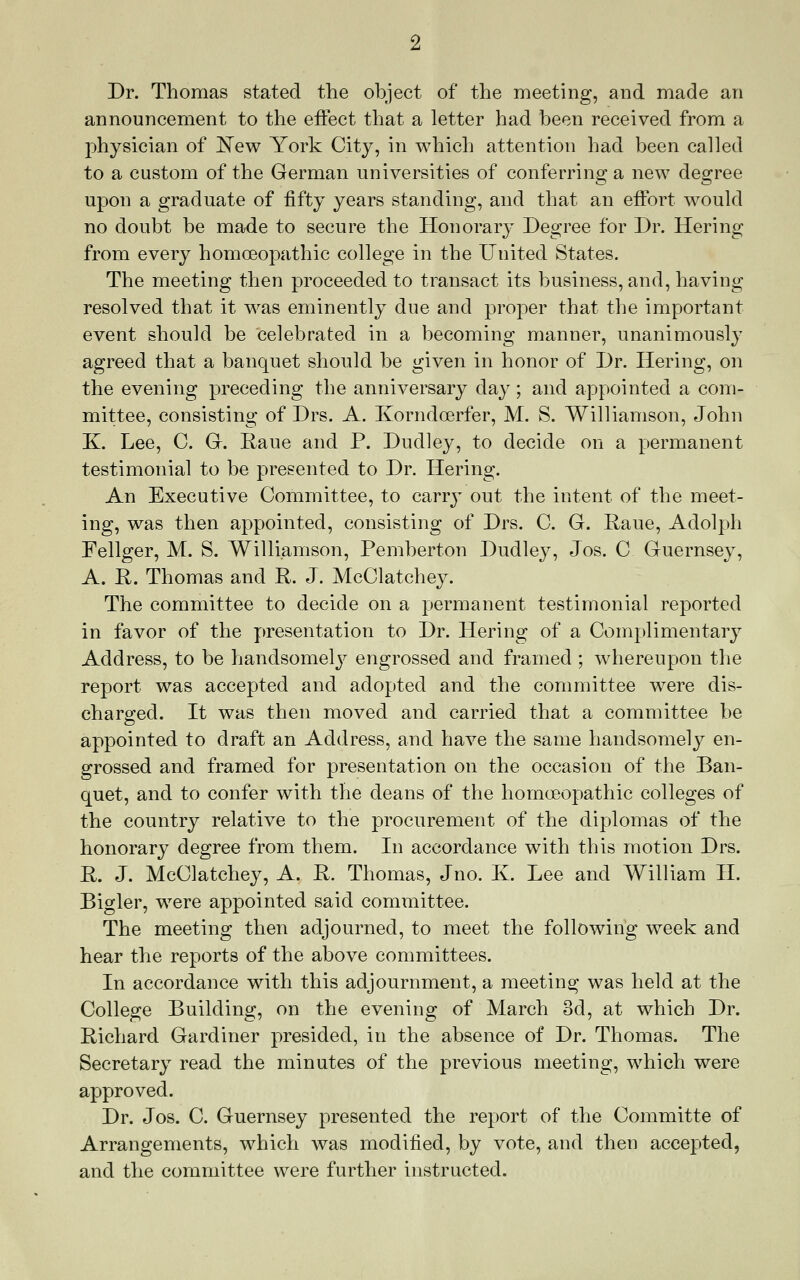 Dr. Thomas stated the object of the meeting, and made an announcement to the effect that a letter had been received from a physician of 'New York City, in which attention had been called to a custom of the German universities of conferring a new degree upon a graduate of fifty years standing, and that an effort would no doubt be made to secure the Honorary Degree for Dr. Hering from every homoeopathic college in the United States. The meeting then proceeded to transact its business, and, having resolved that it was eminently due and proper that the important event should be celebrated in a becoming manner, unanimously agreed that a banquet should be given in honor of Dr. Hering, on the evening preceding the anniversary day; and appointed a com- mittee, consisting of Drs. A. Korndoerfer, M. S. Williamson, John K. Lee, C. Gr. Raue and P. Dudley, to decide on a permanent testimonial to be presented to Dr. Hering. An Executive Committee, to carry out the intent of the meet- ing, was then appointed, consisting of Drs. C. G. Raue, Adolph Fellger, M. S. Williamson, Pemberton Dudley, Jos. C Guernsey, A. R. Thomas and R. J. McClatchey. The committee to decide on a permanent testimonial reported in favor of the presentation to Dr. Hering of a Complimentary Address, to be handsomely engrossed and framed ; whereupon the report was accepted and adopted and the conmiittee were dis- charo-ed. It was then moved and carried that a committee be appointed to draft an Address, and have the same handsomely en- grossed and framed for presentation on the occasion of the Ban- quet, and to confer with the deans of the homoeopathic colleges of the country relative to the procurement of the diplomas of the honorary degree from them. In accordance with this motion Drs. R. J. McClatchey, A. R. Thomas, Jno. K. Lee and William H. Bigler, were appointed said committee. The meeting then adjourned, to meet the following week and hear the reports of the above committees. In accordance with this adjournment, a meeting was held at the College Building, on the evening of March od, at which Dr. Richard Gardiner presided, in the absence of Dr. Thomas. The Secretary read the minutes of the previous meeting, which were approved. Dr. Jos. C. Guernsey presented the report of the Committe of Arrangements, which was modified, by vote, and then accepted, and the committee were further instructed.