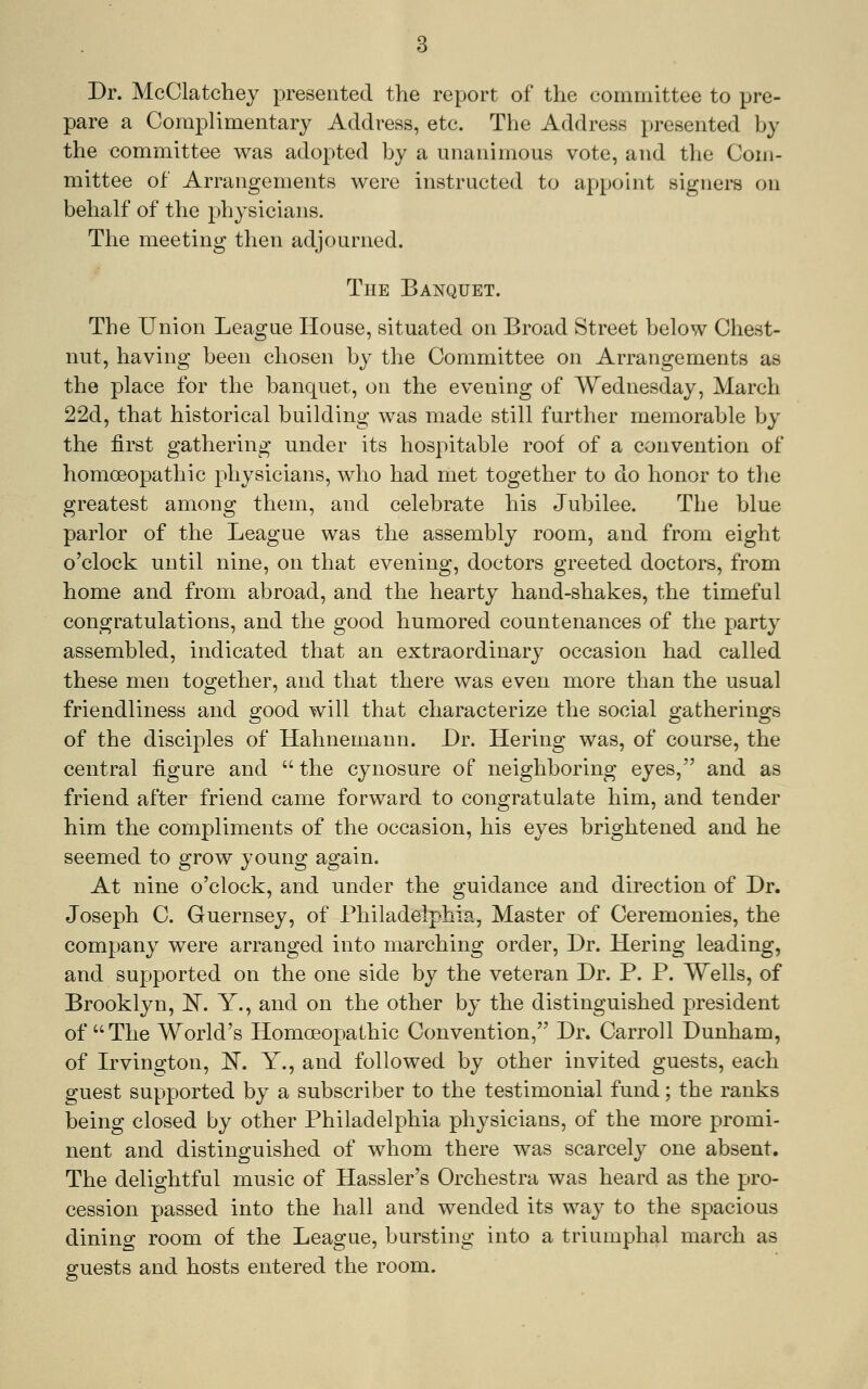 Dr. McClatchey presented the report of the committee to pre- pare a Complimentary Address, etc. The Address presented by the committee was adopted by a unanimous vote, and the Com- mittee of Arrangements were instructed to appoint signers on behalf of the physicians. The meeting then adjourned. The Banquet. The Union League House, situated on Broad Street below Chest- nut, having been chosen by the Committee on Arrangements as the place for the banquet, on the evening of Wednesday, March 22d, that historical building was made still further memorable by the first gathering under its hospitable roof of a convention of homoeopathic physicians, who had met together to do honor to tlie greatest among them, and celebrate his Jubilee. The blue parlor of the League was the assembly room, and from eight o'clock until nine, on that evening, doctors greeted doctors, from home and from abroad, and the hearty hand-shakes, the timeful congratulations, and the good humored countenances of the party assembled, indicated that an extraordinary occasion had called these men together, and that there was even more than the usual friendliness and s^ood will that characterize the social o^atherino-s of the disciples of Hahnemann. Dr. Hering was, of course, the central figure and  the cynosure of neighboring eyes, and as friend after friend came forward to congratulate him, and tender him the compliments of the occasion, his eyes brightened and he seemed to grow young again. At nine o'clock, and under the guidance and direction of Dr. Joseph C. Guernsey, of Philadelphia, Master of Ceremonies, the company were arranged into marching order. Dr. Hering leading, and supported on the one side by the veteran Dr. P. P. Wells, of Brooklyn, E. Y., and on the other by the distinguished president of  The World's Homoeopathic Convention, Dr. Carroll Dunham, of Irvington, E. Y., and followed by other invited guests, each guest supported by a subscriber to the testimonial fund; the ranks being closed by other Philadelphia physicians, of the more promi- nent and distinguished of whom there was scarcely one absent. The delightful music of Hassler's Orchestra was heard as the pro- cession passed into the hall and wended its way to the spacious dining room of the League, bursting into a triumphal march as guests and hosts entered the room.