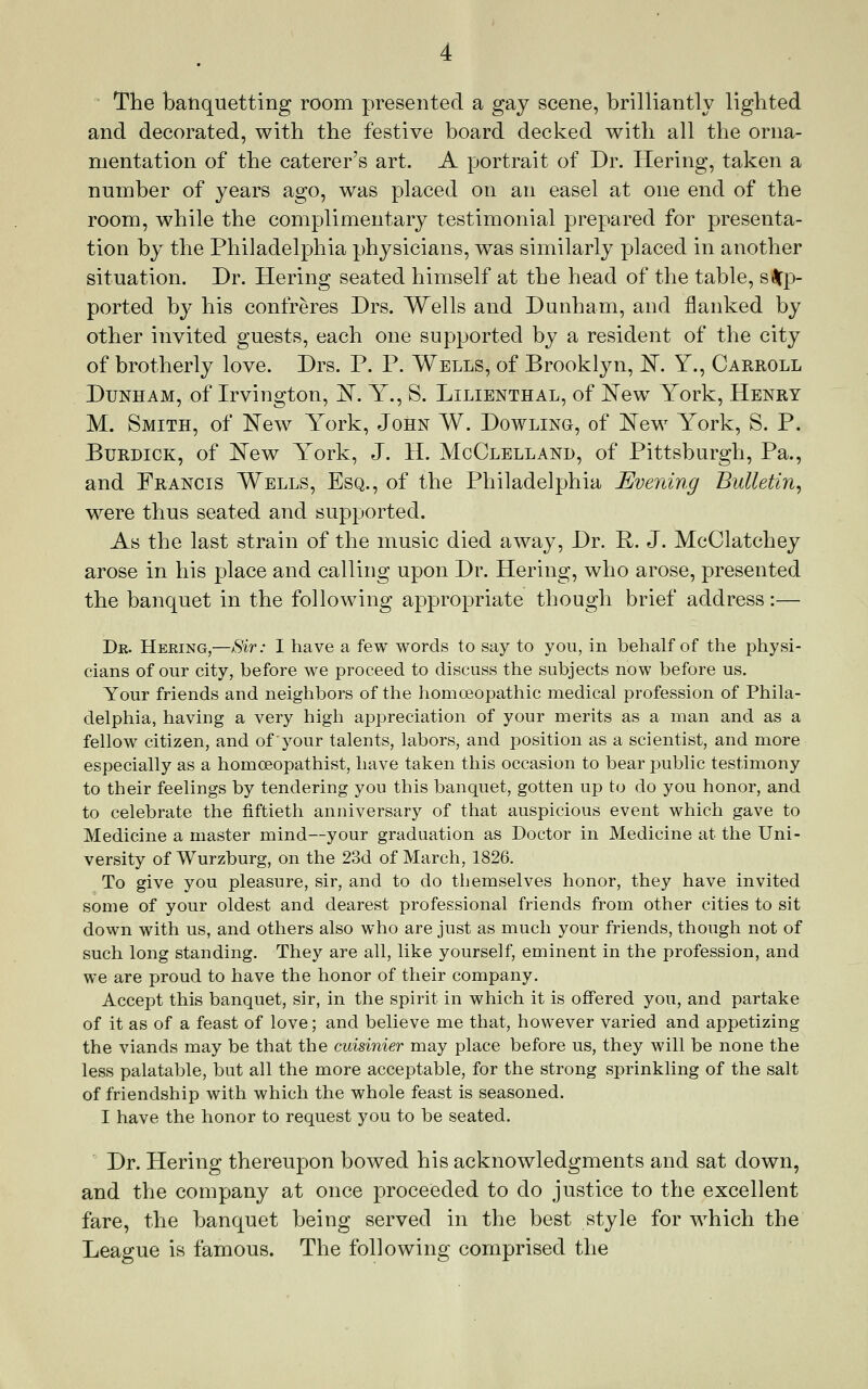 The batiqiietting room presented a gay scene, brilliantly lighted and decorated, with the festive board decked with all the orna- mentation of the caterer's art. A portrait of Dr. Hering, taken a number of years ago, was placed on an easel at one end of the room, while the complimentary testimonial prepared for presenta- tion by the Philadelphia physicians, was similarly placed in another situation. Dr. Hering seated himself at the head of the table, sup- ported by his confreres Drs. Wells and Dunham, and flanked by other invited guests, each one supported by a resident of the city of brotherly love. Drs. P. P. Wells, of Brooklyn, I^. Y., Carroll Dunham, of Irvington, IS. Y., S. Lilienthal, of ^ew York, Henry M. Smith, of New York, John W. Dowling, of I^ew York, S. P. BuRDiCK, of N^ew Y^ork, J. H. McClelland, of Pittsburgh, Pa., and Francis Wells, Esq., of the Philadelphia Evening Bulletin^ were thus seated and supported. As the last strain of the music died away. Dr. R. J. McClatchey arose in his place and calling upon Dr. Hering, who arose, presented the banquet in the following appropriate though brief address:— Dr. Hering,—Sir: I have a few words to say to you, in behalf of the physi- cians of our city, before we proceed to discuss the subjects now before us. Your friends and neighbors of the homoeopathic medical profession of Phila- delphia, having a very high appreciation of your merits as a man and as a fellow citizen, and of your talents, labors, and position as a scientist, and more especially as a homoeopathist, have taken this occasion to bear public testimony to their feelings by tendering you this banquet, gotten up to do you honor, and to celebrate the fiftieth anniversary of that auspicious event which gave to Medicine a master mind—your graduation as Doctor in Medicine at the Uni- versity of Wurzburg, on the 23d of March, 1826. To give you pleasure, sir, and to do themselves honor, they have invited some of your oldest and dearest professional friends from other cities to sit down with us, and others also who are just as much your friends, though not of such long standing. They are all, like yourself, eminent in the profession, and we are proud to have the honor of their company. Accept this banquet, sir, in the spirit in which it is offered you, and partake of it as of a feast of love; and believe me that, however varied and appetizing the viands may be that the cuisinier may place before us, they will be none the less palatable, but all the more acceptable, for the strong sprinkling of the salt of friendship with which the whole feast is seasoned. I have the honor to request you to be seated. Dr. Hering thereupon bowed his acknowledgments and sat down, and the company at once proceeded to do justice to the excellent fare, the banquet being served in the best style for which the League is famous. The following comprised the