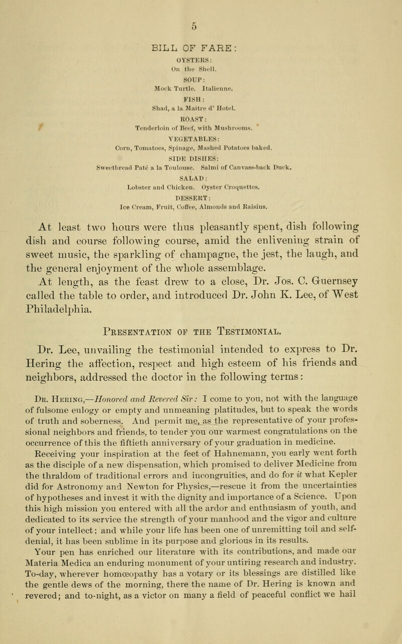 BILL OF FARE: OYSTERS: On the SlicU. SOUP: Mock Turtle. Italienne. FISH: Shad, a la Maitre d' Hotel, ROAST: / Tenderloin of Beef, with Mushnioms. VEGETABLES: Corn, Tomatoes, Spinage, Mashed Potatoes baked. SIDE DISHES: Sweetbread Pate a la Toulouse. Salmi of Canvass-back Duck. SALAD: Lobster and Chicken. Oyster Croquettes. DESSERT: Ice Cream, Fruit, Coffee, Almonds and Raisins. At least two hours were thus pleasantly spent, dish following dish and course following course, amid the enlivening strain of sweet music, the sparkling of champagne, the jest, the laugh, and the general enjoyment of the whole assemblage. At length, as the feast drew to a close. Dr. Jos. C. Guernsey called the table to order, and introduced Dr. John K. Lee, of West Philadelphia. Presentation of the Testimonial. Dr. Lee, unvailing the testimonial intended to express to Dr. Hering the affection, respect and high esteem of his friends and neighbors, addressed the doctor in the following terms: Dr. HBRiifiG,—Honored and Revered Sir: I come to you, not with the language of fulsome eulogy or empty and unmeaning platitudes, but to speak the words of truth and soberness. And permit me, as the representative of your j^rofes- sional neighbors and friends, to tender you our warmest congratulations on the occurrence of this the fiftieth anniversary of your graduation in medicine. Receiving your inspiration at the feet of Hahnemann, you early went forth as the disciple of a new dispensation, which promised to deliver Medicine from the thraldom of traditional errors and incongruities, and do for it what Kepler did for Astronomy and Newton for Physics,—rescue it from the uncertainties of hypotheses and invest it with the dignity and importance of a Science. Upon this high mission you entered with all the ardor and enthusiasm of youth, and dedicated to its service the strength of your manhood and the ^igor and culture of your intellect; and while your life has been one of unremitting toil and self- denial, it has been sublime in its purpose and glorious in its results. Your pen has enriched our literature with its contributions, and made our Materia Medica an enduring monument of your untiring research and industry. To-day, wherever homoeopathy has a votary or its blessings are distilled like the gentle dews of the morning, there the name of Dr. Hering is known and revered; and to-night, as a victor on many a field of peaceful conflict we hail