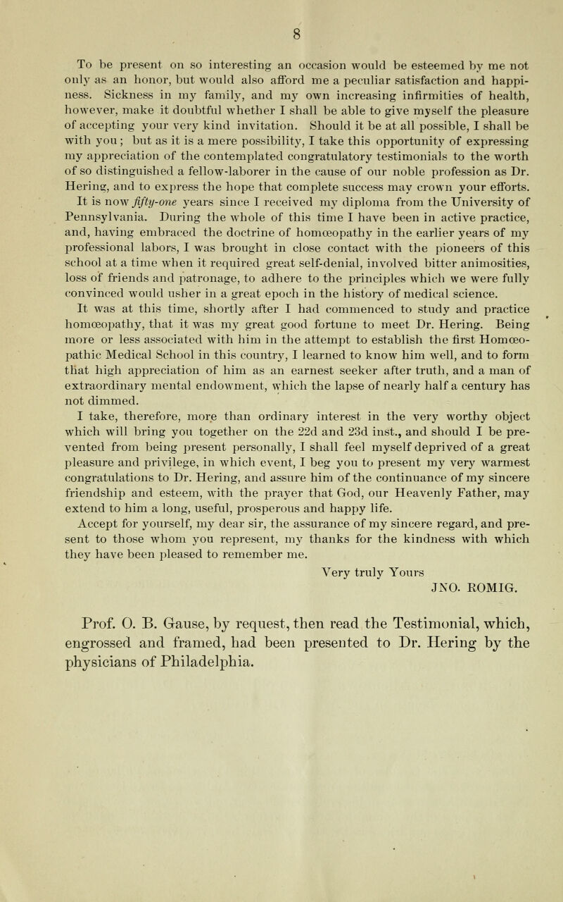 To be present on so interesting an occasion would be esteemed by me not only as an honor, but would also afford me a peculiar satisfaction and happi- ness. Sickness in my family, and my own increasing infirmities of health, however, make it doubtful whether I shall be able to give myself the pleasure of accepting your very kind invitation. Should it be at all possible, I shall be with you; but as it is a mere possibility, I take this opportunity of expressing my aj)preciation of the contemplated congratulatory testimonials to the worth of so distinguished a fellow-laborer in the cause of our noble profession as Dr. Hering, and to express the hope that complete success may crown your efforts. It is now fifty-one years since I received my diploma from the University of Pennsylvania. During the whole of this time I have been in active practice, and, having embraced the doctrine of homoeopathy in the earlier years of my professional labors, I was brought in close contact with the pioneers of this school at a time when it required great self-denial, involved bitter animosities, loss of friends and patronage, to adhere to the principles which we were fully convinced would usher in a great epoch in the history of medical science. It was at this time, shortly after I had commenced to study and practice homoeopathy, that it was my great good fortune to meet Dr. Hering. Being more or less associated with him in the attempt to establish the first Homoeo- pathic Medical School in this country, I learned to know him well, and to form that high appreciation of him as an earnest seeker after truth, and a man of extraordinary mental endowment, which the lapse of nearly half a century has not dimmed. I take, therefore, more than ordinary interest in the very worthy object which will bring you together on the 22d and 23d inst., and should I be pre- vented from being present personally, I shall feel myself deprived of a great pleasure and privilege, in which event, I beg you to present my very warmest congratulations to Dr. Hering, and assure him of the continuance of my sincere friendship and esteem, with the prayer that God, our Heavenly Father, may extend to him a long, useful, prosperous and happy life. Accept for yourself, my dear sir, the assurance of my sincere regard, and pre- sent to those whom you represent, my thanks for the kindness with which they have been pleased to remember me. Very truly Yours JNO. ROMIG. Prof. O. B. Gause, by request, then read the Testimonial, which, engrossed and framed, had been presented to Dr. Hering by the physicians of Philadelphia.