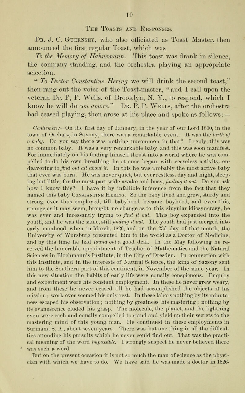 The Toasts and Responses. Dr. J. C. GrUERNSEY, who also ofiiciiited as Toast Master, then announced the first regular Toast, which was To the Memory of Hahnemann. This toast was drank in silence, the company standing, and the orchestra playing an appropriate selection. To T>octor Constantine HeriJig wq will drink the second toast, then rang out the voice of the Toast-master, and I call upon the veteran Dr. P. P. Wells, of Brooklyn, IInT. Y., to respond, which I know he will do con amore.^^ Dr. P. P. Wells, after the orchestra had ceased playing, then arose at his place and spoke as follows: — Gentlemen:—On the first day of January, in the year of our Lord 1800, in the town of Oschatz, in Saxony, there was a remarkable event. It was the birth of a baby. Do you say there was nothing uncommon in that? I reply, this was no common baby. It was a very remarkable baby, and this was soon manifest. For immediately on his finding himself thrust into a world where he was com- pelled to do his own breathing, he at once began, with ceaseless activity, en- deavoring \o find out all about it. In this he was probably the most active baby that ever was born. He was never quiet, but ever restless, day and night, sleep- ing but little, for the most part wide awake and husj, finding it out. Do you ask how I know this? I have it by infallible inference from the fact that they named this baby Constantine Hering. So the baby lived and grew, sturdy and strong, ever thus employed, till babyhood became boyhood, and even this, strange as it may seem, brought no change as to this singular idiosyncrasj'^, he was ever and incessantly trying to find it out. This boy expanded into the youth, and he was the same, ^i\\\ finding it out. The youth had just merged into early manhood, when in March, 1826, and on the 23d day of that month, the University of Wurzburg presented him to the world as a Doctor of Medicine, and by this time he had found out a good deal. In the May following he re- ceived the honorable appointment of Teacher of Mathematics and the Natural Sciences in Blochmann's Institute, in the City of Dresden. In connection with this Institute, and in the interests of Natural Science, the king of Saxony sent him to the Southern part of this continent, in November of the same year. In this new situation the habits of early life were equally conspicuous. Enquiry and experiment were his constant employment. In these he never grew weary, and from these he never ceased till he had accomplished the objects of his mission ; work ever seemed his only rest. In these labors nothing by its minute- ness escaped his observation ; nothing by greatness his mastering ; nothing by its evanescence eluded his grasp. The molecule, the planet, and the lightning even were each and equally compelled to stand and yield up their secrets to the mastering mind of this young man. He continued in these employments in Surinam, S. A., about seven years. There was but one thing in all the diflicul- ties attending his pursuits which he never could find out. That was the jDracti- cal meaning of the word impossible. I strongly suspect he never believed there was such a word. But on the present occasion it is not so much the man of science as the physi- cian with which we have to do. We have said he was made a doctor in 1826-