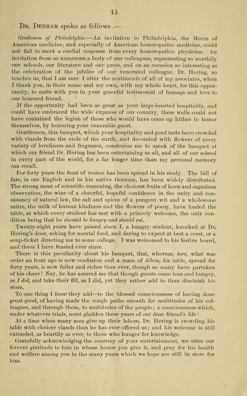 Dr. Dunham spoke as follows .— Gentlemen of Philadelphia:—An invitation to Philadelphia, the Mecca of American medicine, and especially of American homoeopathic medicine, could not fail to meet a cordial response from every homoeopathic physician. An invitation from so numerous a body of our colleagues, representing so worthily our schools, our literature and our press, and on an occasion so interesting as the celebration of the jubilee of our venerated colleague. Dr. Hering, so touches us, that I am sure I utter tlie sentiments of all of my associates, when I thank you, in their name and my own, with my whole heart, for this oppor- tunity, to unite with you in your graceful testimonial of homage and love to our honored friend. If the opportunity had been as great as your large-hearted hospitality, and could have embraced the wide expanse of our country, these walls could not have contained the legion of those who would have come up hither to honor themselves, hy honoring your venerable guest. Gentlemen, this banquet, which your hospitality and good taste have crowded with viands from the ends of the earth, and decorated with flowers of every variety of loveliness and fragrance, constrains me to speak of the banquet at which our friend Dr. Hering has been entertaining us all, and all of our school in every part of the world, for a far longer time than my personal memory can recall. For forty years the feast of reason has been spread in his study. The bill of fare, in our English and in his native German, has been widely distributed. The strong meat of scientific reasoning, the choicest fruits of keen and sagacious observation, the wine of a cheerful, hopeful confidence in the unity and con- sistency of natural law, the salt and spices of a pungent wit and a wholesome satire, the milk of human kindness and the flowers of poesy, have loaded the table, at which every student has met with a princely welcome, the only con- dition being that he should he hungry and should eat. Twenty-eight years have passed since I, a hungry student, knocked at Dr. Bering's door, asking for mental food, and daring to expect at best a crust, or a soup-ticket directing me to some college. I was welcomed to his festive board, and there I have feasted ever since. There is this peculiarity about his banquet, that, whereas, here, what was order an hour ago is now confusion and a mass of debris, his table, spread for forty years, is now fuller and richer than ever, though so many have partaken of his cheer! Nay, he has assured me that though guests come lean and hungry, as I did, and take their fill, as I did, yet they rather add to than diminish his store. To one thing I know they add—to the blessed consciousness of having done great good, of having made the rough paths smooth for multitudes of his col- leagues, and through them, to multitudes of the people ; a consciousness which, under whatever trials, must gladden these years of our dear friend's life! At a time when many men give up their labors. Dr. Hering is crowding his table with choicer viands than he has ever ofi'ered us; and his welcome is still extended, as heartily as ever, to those who hunger for knowledge. Gratefully acknowledging the courtesy of your entertainment, we utter our fervent gratitude to him in whose honor you give it, and pray for his health and welfare among you in the many years which we hope are still in store for him.