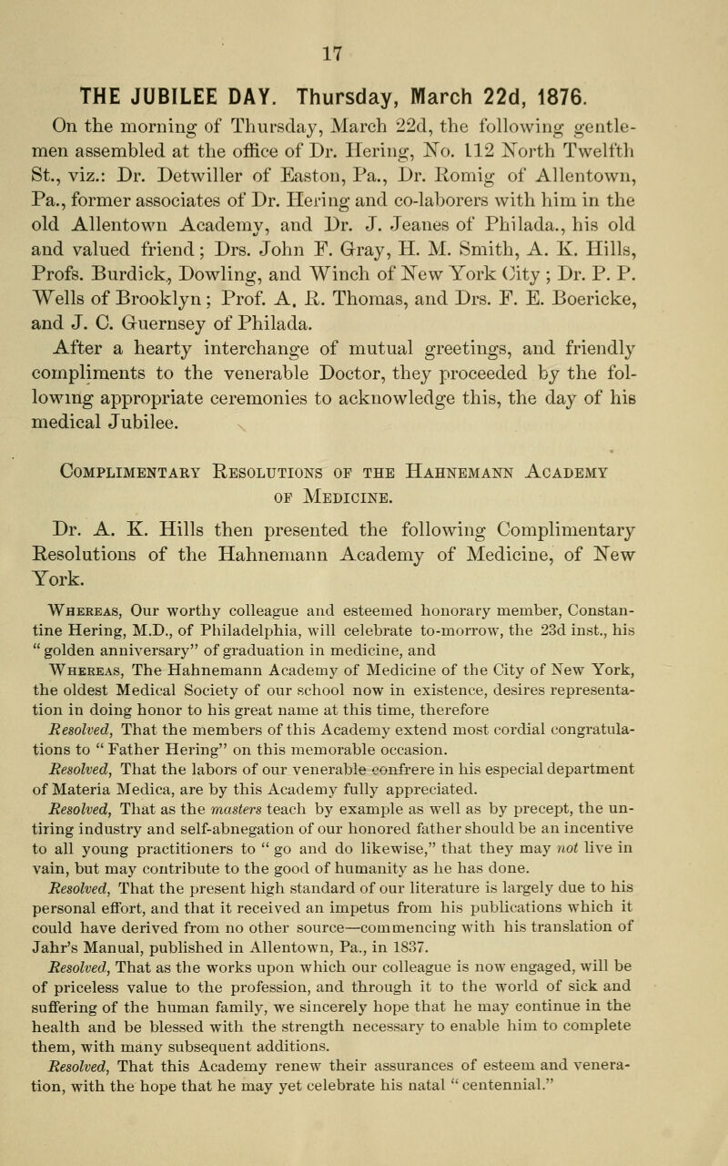 THE JUBILEE DAY. Thursday, March 22d, 1876. On the morning of Thursday, March 22d, the following gentle- men assembled at the office of Dr. Hering, 'No. 112 North Twelfth St., viz.: Dr. Detwiller of Easton, Pa., Dr. Romig of Allentown, Pa., former associates of Dr. Hering and co-laborers with him in the old Allentown Academv, and Dr. J. Jeanes of Philada., his old and valued friend; Drs. John F. Grray, H. M. Smith, A. K. Hills, Profs. Burdick, Dowling, and Winch of 'New York (3ity ; Dr. P. P. Wells of Brooklyn; Prof. A. R. Thomas, and Drs. F. E. Boericke, and J. C. Gruernsey of Philada. After a hearty interchange of mutual greetings, and friendly compliments to the venerable Doctor, they proceeded by the fol- lowing appropriate ceremonies to acknowledge this, the day of his medical Jubilee. Complimentary Resolutions of the Hahnemann Academy OP Medicine. Dr. A. K. Hills then presented the following Complimentary Resolutions of the Hahnemann Academy of Medicine, of New York. Whereas, Our worthy colleague and esteemed honorary member, Constan- tine Hering, M.D., of Philadelphia, will celebrate to-morrow, the 23d inst., his golden anniversary of graduation in medicine, and Whereas, The Hahnemann Academy of Medicine of the City of New York, the oldest Medical Society of our school now in existence, desires representa- tion in doing honor to his great name at this time, therefore Resolved, That the members of this Academy extend most cordial congratula- tions to  Father Hering on this memorable occasion. Resolved, That the labors of our venerable confrere in his especial department of Materia Medica, are by this Academy fully appreciated. Resolved, That as the masters teach by example as well as by precept, the un- tiring industry and self-abnegation of our honored father should be an incentive to all young practitioners to  go and do likewise, that they may not live in vain, but may contribute to the good of humanity as he has done. Resolved, That the present high standard of our literature is largely due to his personal effort, and that it received an impetus from his j)ublications which it could have derived from no other source—commencing with his translation of Jahr's Manual, published in Allentown, Pa., in 1837. Resolved,, That as the works upon which our colleague is now engaged, will be of priceless value to the profession, and through it to the world of sick and suffering of the human family, we sincerely hope that he may continue in the health and be blessed with the strength necessary to enable him to complete them, with many subsequent additions. Resolved, That this Academy renew their assurances of esteem and venera- tion, with the hope that he may yet celebrate his natal  centennial.