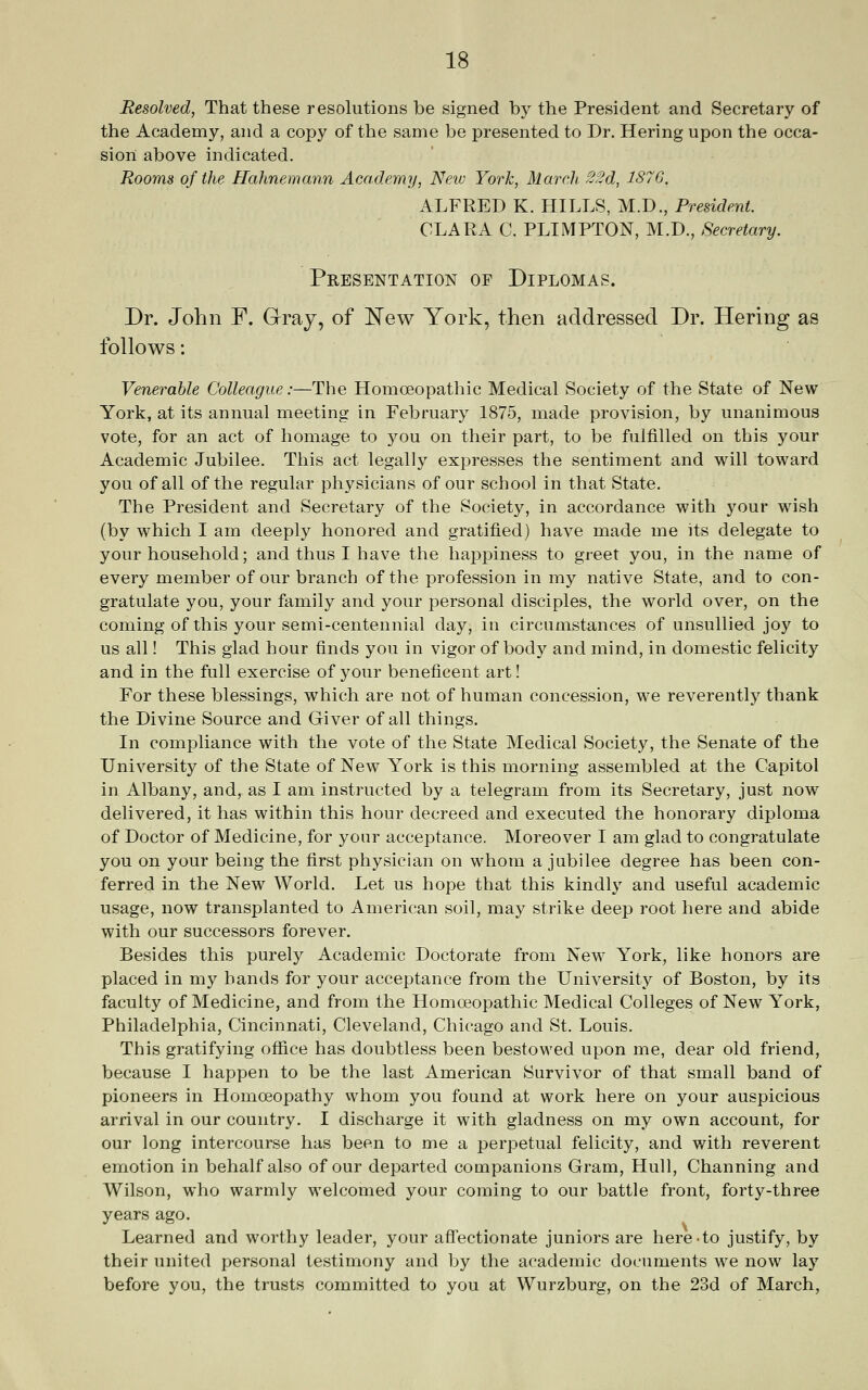 Resolved, That these resolutions be signed by the President and Secretary of the Academy, and a copy of the same be presented to Dr. Hering upon the occa- sion above indicated. Rooms of the Hahnemann Academy, New York, March ^2d, 187G. ALFRED K. HILLS, M.D., President. CLARA C. PLIMPTON, M.D., Secretary. Presentation of Diplomas. Dr. John F, Gray, of ]^ew York, then addressed Dr. Hering as follows: Venerable Colleague:—The Homoeopathic Medical Society of the State of New York, at its annual meeting in February 1875, made provision, by unanimous vote, for an act of homage to 3'^ou on their part, to be fulfilled on this your Academic Jubilee. This act legally expresses the sentiment and will toward you of all of the regular physicians of our school in that State. The President and Secretary of the Society, in accordance with your wish (by which I am deeply honored and gratified) have made me its delegate to your household; and thus I have the happiness to greet you, in the name of every member of our branch of the profession in my native State, and to con- gratulate you, your family and your personal disciples, the world over, on the coming of this your semi-centennial day, in circumstances of unsullied joy to us all! This glad hour finds you in vigor of body and mind, in domestic felicity and in the full exercise of your beneficent art! For these blessings, which are not of human concession, we reverently thank the Divine Source and Giver of all things. In compliance with the vote of the State Medical Society, the Senate of the University of the State of New York is this morning assembled at the Capitol in Albany, and, as I am instructed by a telegram from its Secretary, just now delivered, it has within this hour decreed and executed the honorary diploma of Doctor of Medicine, for your acceptance. Moreover I am glad to congratulate you on your being the first physician on whom a jubilee degree has been con- ferred in the New World. Let us hope that this kindly and useful academic usage, now transplanted to American soil, may strike deep root here and abide with our successors forever. Besides this purely Academic Doctorate from New York, like honors are placed in my hands for your acceptance from the University of Boston, by its faculty of Medicine, and from the Homoeopathic Medical Colleges of New York, Philadelphia, Cincinnati, Cleveland, Chicago and St. Louis. This gratifying ofiice has doubtless been bestowed upon me, dear old friend, because I happen to be the last American Survivor of that small band of pioneers in Homoeopathy whom you found at work here on your auspicious arrival in our country. I discharge it with gladness on my own account, for our long intercourse has been to me a perpetual felicity, and with reverent emotion in behalf also of our departed companions Gram, Hull, Channing and Wilson, who warmly welcomed your coming to our battle front, forty-three years ago. Learned and worthy leader, your affectionate juniors are here to justify, by their united personal testimony and by the academic documents we now lay before you, the trusts committed to you at Wurzburg, on the 23d of March,