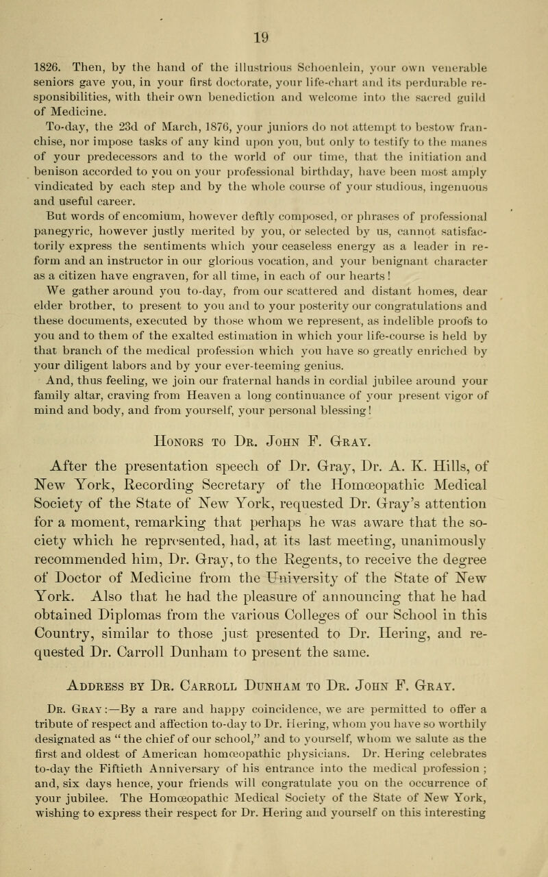 1826. Then, by the hand of the illustrious Sclioenlein, your own venerable seniors gave you, in your first doctorate, your life-chart and its perdurable re- sponsibilities, with their own benediction and welcome into the sacred guild of Medicine. To-day, the 23d of March, 1876, your juniors do not attempt to bestow fran- chise, nor impose tasks of any kind upon you, but only to testify to the manes of your predecessors and to the world of our time, that the initiation and benison accorded to you on your professional birthday, have been most amply vindicated by each step and by the whole course of your studious, ingenuous and useful career. But words of encomium, however deftly composed, or phrases of professional panegyric, however justly merited by you, or selected by us, cannot satisfac- torily express the sentiments which your ceaseless energy as a leader in re- form and an instructor in our glorious vocation, and your benignant character as a citizen have engraven, for all time, in each of our hearts! We gather around you to-day, from our scattered and distant homes, dear elder brother, to present to you and to your posterity our congratulations and these documents, executed by those whom we represent, as indelible proofs to you and to them of the exalted estimation in which your life-course is held by that branch of the medical profession which you have so greatly enriched by your diligent labors and by your ever-teeming genius. And, thus feeling, we join our fraternal hands in cordial jubilee around your family altar, craving from Heaven a long continuance of your present vigor of mind and body, and from yourself, your personal blessing! HoNOES TO Dr. John F. Gray. After the presentation speech of Dr. Grray, Dr. A. K. Hills, of 'New York, Recording Secretary of the Homoeopathic Medical Society of the State of I^ew York, requested Dr. Grray's attention for a moment, remarking that perhaps he was aware that the so- ciety which he represented, had, at its last meeting, unanimously recommended him. Dr. Grra3^,to the Regents, to receive the degree of Doctor of Medicine from the University of the State of 'New York. Also that he had the pleasure of announcing that he had obtained Diplomas from the various Colleges of our School in this Country, similar to those just presented to Dr. Hering, and re- quested Dr. Carroll Dunham to present the same. Address by Dr. Carroll Dunham to Dr. John F. Gray. Dk. Gray :—By a rare and happy coincidence, we are permitted to offer a tribute of respect and affection to-day to Dr. Hering, whom you have so w^orthily designated as  the chief of our school, and to yourself, whom we salute as the first and oldest of American homceopathic physicians. Dr. Hering celebrates to-day the Fiftieth Anniversary of his entrance into the medical profession ; and, six days hence, your friends will congratulate you on the occurrence of your jubilee. The Homoeopathic Medical Society of the State of New York, wishing to express their respect for Dr. Hering and yourself on this interesting