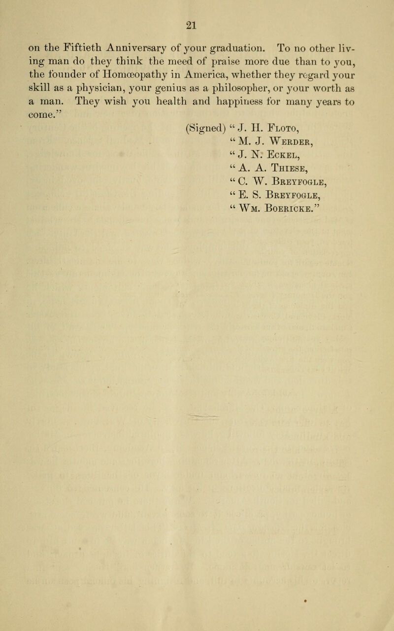 on the Fiftieth Anniversary of your graduation. To no other liv- ing man do they think the meed of praise more due than to you, the founder of Homoeopathy in America, whether they regard your skill as a physician, your genius as a philosopher, or your worth as a man. They wish you health and happiness for many years to come. (Signed) J. H. Floto, M. J. Werder, J. K Eckel, '' A. A. Thiese, C. W. Breyfogle, '' E. S. Breyfogle, Wm. Boericke.
