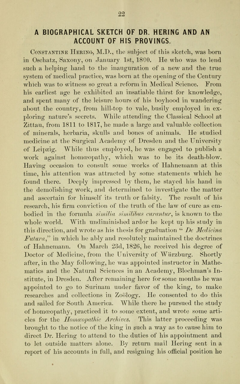 A BIOGRAPHICAL SKETCH OF DR. HERING AND AN ACCOUNT OF HIS PROVINGS. CoNSTANTiNE Hering-, M.D., the subject of this sketch, was born in Oschatz, Saxony, on January 1st, 1800. He who was to lend such a helping hand to the inauguration of a new and the true system of medical practice, was born at the opening of the Century which was to witness so great a reform in Medical Science. From his earliest age he exhibited an insatiable thirst for knowledge, and spent many of the leisure hours of his boj^hood in wandering about the country, from hill-top to vale, busily employed in ex- ploring nature's secrets. While attending the Classical School at Zittau, from 1811 to 1817, he made a large and valuable collection of minerals, herbaria, skulls and bones of animals. lie studied medicine at the Surgical Academy of Dresden and the University of Leipzig. While thus employed, he was engaged to publish a work against homoeopathy, which was to be its death-blow. Having occasion to consult some works of Hahnemann at this time, his attention was attracted by some statements which he found there. Deeply impressed by them, he stayed his hand in the demolishing work, and determined to investigate the matter and ascertain for himself its truth or falsity. The result of his research, his firm conviction of the truth of the law of cure as em- bodied in the formula shnilia similibus cmxmtur^ is known to the whole world. With undiminished ardor he kept up his study in this direction, and wrote as his thesis for graduation '• De Medicina Futara^^^ in which he ably and resolutely maintained the doctrines of Hahnemann. On March 23d, 1826, he received his degree of Doctor of Medicine, from the University of Wiirzburg. Shortly after, in the May following, he was appointed instructor in Mathe- matics and the Natural Sciences in an Academy, Blochman's In- stitute, in Dresden. After remaining here for some months he was appointed to go to Surinam under favor of the king, to make researches and collections in Zoology. He consented to do this and sailed for South America. While there he pursued the study of homoeopathy, practiced it to some extent, and wrote some arti- cles for the Homoeopathic Archives. This latter proceeding was brought to the notice of the king in such a way as to cause him to direct Dr. Hering to attend to the duties of his appointment and to ]et outside matters alone. By return mail Hering sent in a report of his accounts in full, and resigning his official position he