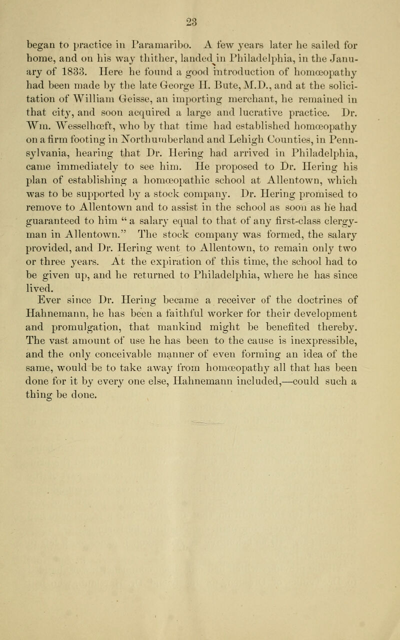 began to practice in Paramaribo. A few years later he sailed for home, and on his way thither, landed in Philadelphia, in the Janu- ary of 1833. Here he found a good introduction of homoeopathy had been made by the late George H. Bute, M.D., and at the solici- tation of William Geisse, an importing merchant, he remained in that city, and soon acquired a large and lucrative practice. Dr. Wm. Wesselhoeft, who by that time had established homoeopathy on a firm footing in l^orthumberland and Lehigh Counties, in Penn- sylvania, hearing that Dr. Hering had arrived in Philadelphia, came immediately to see him. He proposed to Dr. Hering his plan of establishing a homoeopathic school at Allentown, which was to be supported by a stock company. Dr. Hering promised to remove to Allentown and to assist in the school as soon as he had guaranteed to him  a salary equal to that of any first-class clergy- man in Allentown. The stock company was formed, the salary provided, and Dr. Hering went to Allentown, to remain only two or three years. At the expiration of this time, the school had to be given up, and he returned to Philadelphia, where he has since lived. Ever since Dr. Hering became a receiver of the doctrines of Hahnemann, he has been a faithful worker for their development and promulgation, that mankind might be benefited thereby. The vast amount of use he has been to the cause is inexpressible, and the only conceivable manner of even forming an idea of the same, would be to take away from homoeopathy all that has been done for it by every one else, Hahnemann included,—could such a thing be done.