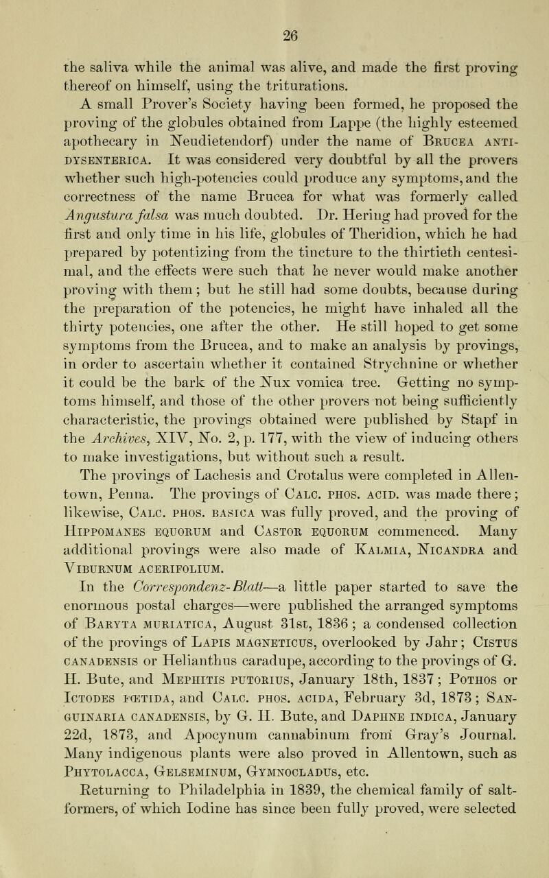 the saliva while the animal was alive, and made the first proving thereof on himself, using the triturations. A small Prover's Society having been formed, he proposed the proving of the globules obtained from Lappe (the highly esteemed apothecary in ^N'eudietendorf) under the name of Bruce a anti- dysenteric a. It was considered very doubtful by all the provers whether such high-potencies could produce any symptoms, and the correctness of the name Brucea for what was formerly called Angustura falsa was much doubted. Dr. Hering had proved for the first and only time in his life, globules of Theridion, which he had prepared by potentizing from the tincture to the thirtieth centesi- mal, and the effects were such that he never would make another proving with them; but he still had some doubts, because during the preparation of the potencies, he might have inhaled all the thirty potencies, one after the other. He still hoped to get some symptoms from the Brucea, and to make an analysis by provings, in order to ascertain whether it contained Strychnine or whether it could be the bark of the ]^ux vomica tree. Getting no symp- toms himself, and those of the other pro vers not being sufficiently characteristic, the provings obtained were published by Stapf in the Archives^ XIV, E'o. 2, p. 177, with the view of inducing others to make investigations, but without such a result. The provings of Lachesis and Crotalus were completed in Allen- town, Penna. The provings of Calc. phos. acid, was made there; likewise, Calc. phos. basica was fully proved, and the proving of HiPPOMANES EQUORUM and Castor equorum commenced. Many additional provings were also made of Kalmia, E'icandra and Viburnum acerifolium. In the Correspondenz-Blatt—a little paper started to save the enormous postal charges—were published the arranged symptoms of Baryta muriatica, August 31st, 1836 ; a condensed collection of the provings of Lapis magneticus, overlooked by Jahr; Cistus canadensis or Helianthus caradupe, according to the provings of G. H. Bute, and Mephitis putorius, January 18th, 1837; Pothos or IcTODES icETiDA, and Calc phos. acida, February 3d, 1873; San- GUiNARiA canadensis, by G. H. Bute, and Daphne indica, January 22d, 1873, and Apocynum cannabinum frorri Gray's Journal. Many indigenous plants were also proved in Allentown, such as Phytolacca, Gelseminum, Gymnocladus, etc. Returning to Philadelphia in 1839, the chemical family of salt- formers, of which Iodine has since been fully proved, were selected