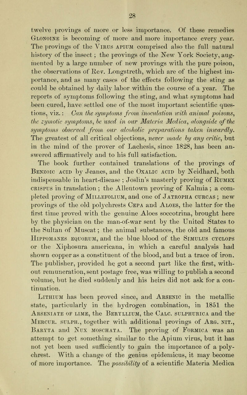 twelve proviiigs of more or less importance. Of these remedies Glonoine is becoming of more and more importance every year. The provings of the Virus apium comprised also the full natural history of the insect; the provings of the l^ew York Society, aug- mented by a large number of new provings with the pure poison, the observations of Rev^. Longstreth, which are of the highest im- portance, and as many cases of the eiiects following the sting as could be obtained by daily labor within the course of a year. The reports of symptoms following the sting, and what symptoms had been cured, have settled one of the most important scientific ques- tions, viz.: Can the symjotoms from inoculation with animal poisons^ the zymotic symptoms^ be used in our Materia Medica, alongside of the symptoms observed from our alcoholic preparations taken inwardly. The greatest of all critical objections, never made by any critic, but in the mind of the prover of Lachesis, since 1828, has been an- swered affirmatively and to his full satisfaction. The book further contained translations of the provings of Benzoic acid by Jeanes, and the Oxalic acid by ]^eidhard, both indispensable in heart-disease ; Joslin's masterly proving of Rumex CRISPUS in translation; the Allentown proving of Kalmia; a com- pleted proving of Millefolium, and one of Jatropha curcas ; new provings of the old polychrests Cepa and Aloes, the latter for the first time proved with the genuine Aloes soccotrina, brought here by the physician on the man-of-war sent by the United States to the Sultan of Muscat; the animal substances, the old and famous Hippomanes equorum, and the blue blood of the Simulus cyclops or the Xiphosura americana, in which a careful analysis had shown copper as a constituent of the blood, and but a trace of iron. The publisher, provided he got a second part like the first, with- out remuneration, sent postage free, was willing to publish a second volume, but he died suddenly and his heirs did not ask for a con- tinuation. Lithium has been proved since, and Arsenic in the metallic state, particularly in the hydrogen combination, in 1851 the Arseniate of lime, the Beryllium, the Calc. sulphurica and the Mercur. sulph., together with additional provings of Arg. nit., Baryta and Kux moschata. The proving of Formica was an attempt to get something similar to the Apium virus, but it has not yet been used sufficiently to gain the importance of a poly- chrest. With a change of the genius epidemicus, it may become of more importance. The possibility of a scientific Materia Medica