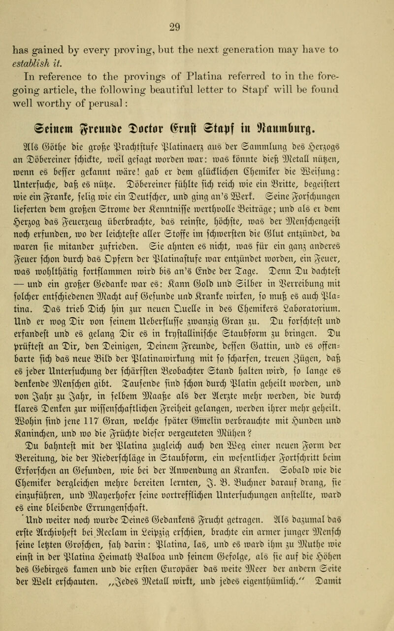 has gained by every proving, but the next generation may have to establish it. In reference to the provings of Platina referred to in the fore- going article, the following beautiful letter to Stapf will be found well worthy of perusal: Seinem l^reunbe doctor Srnft ®ta)jf in SflaumBurg. 5ll§ ©ot^e bte gro^e ^^rac^tftufe ^(attnaer^ au§ ber ©ammlung beg §er^og5 an ©bbereiner fc^icfte, roeil gefagt raorben roar: roa§ fonnte bie^ ?DZeta(l nu|en, roenn e§ Seffer gefannt rodre! gab er bent gliicfUd^en S^emifer bte 3Beifung: Unterfud^e, ba^ e§ nii^e. ©obereiner fii^lte ftd§ reic^ roie ein Sritte, begeiftert roie ein granfe, felig roie ein ®eutfd^er, unb ging an'g 2Ber!. ©eine gorfc^ungen lieferten bem gro^en ©trome ber ^enntniffe roertf)t)o(Ie 33eitrdge; unb alg et bem §er§og ba§ geuerjeug iiberbrac^te, ba§ reinfte, ^oc^fte, roa§ ber 5D^enfc^engeift nodj) erfunben, roo ber leid^tefte atler ©toffe im fc^roerften bie ©lut ent^iinbet, ba roaren fie mitanber gufrieben. ©ie a()nten e§ nid^t, roag fiir ein gan^ anberes geuer fd^on burd^ ba§ Dpfern ber ^(atinaftufe roar ent^iinbet roorben, ein Jeuer, roa§ roo^It^dtig fortflammen roirb bi§ an'g @nbe ber S^age. ®enn I)u bac^teft — unb ein grower ®eban!e roar e^: ^ann @oIb unb ©ilber in 3]erreibung mit fold^er entfc^tebenen '^a^i auf ©efunbe unb ^ranfe roir!en, fo mu^ e§ auc§ $Ia= tina. ®a§ trieb ®id^ §in ^ur neuen Quelle in be§ ©§emifer§ 2aboratorium. Unb er roog ©ir t)on feinem Ueberfluffe ?^roanj^ig ©ran gu. ®u forfd^teft unb erfanbeft unb e§ gelang ®ir e§ in frpftadinifd^e ©taubform §u bringen. ^u :|)rufteft an ^ir, ben ©einigen, feinem greunbe, befjen ©attin, unb e§ offen= barte fic^ ba§ neue ^ilb ber ^latinaroir!ung mit fo fc^arfen, treuen 31^9^^^ ^^6 e§ jeber IXnterfud^ung ber fd^drfften Seobad^ter ©tanb fialten roirb, fo lange e§ benfenbe ^^enfc^en gibt. ^aufenbe finb fc^on burd^ ^latin ge^eilt roorben, unb t)on ^a^r §u 3a§r, in felbem 9}laa^e alg ber ^er^te me^r roerben, bie burc^ !tare§ ®en!en §ur roiffenfc^aftlid^en Ji^ei^eit gelangen, roerben i^rer me§r gefieilt. 2Bo^in finb jene 117 ©ran, roelc^e fpdter (Bmelin oerbrauc^te mit §unben unb ^aninc^en, unb roo bie %x\x6:)ii biefer oergeuteten ^ti^en ? ®u baf)nteft mit ber platina ^uglei^ (x\x6:) ben 2Beg einer neuen gorm ber ^ereitung, bie ber 9f^ieberfc§Idge in ©taubform, ein roefentUc^er gortfc^ritt beim ©rforfd^en an ©efunben, roie bei ber Slnroenbung an ^ranfen. ©obalb roie bie ©§emi!er bergleid^en mel^re bereiten lernten, 3- ^- ^ud^ner barauf brang, fie eingufii^ren, unb ?[Raper§ofer feine cortrefflid^en Unterfud^ungen anftelUe, roarb e§ eine bleibenbe ©rrungenfc^aft. Unb roeiter nod^ rourbe ®eine§ ©eban!en§ gruc^t getragen. 2l[§ ba^umal ba§ erfte Slrd^io^eft bei Sfteclam in Sei^^ig erfd^ien, brac^te ein armer junger 93lenfc^ feine le^ten ©rofi^en, fa§ barin: platina, la§, unb e§ roarb i§m gu 9)lut^e roie einft in ber platina §eimat^ 53aIboa unb feinem ©efolge, al§ fie auf bie §o§en be§ ©ebirgeg famen unb bie erften ©uro^der ba§ roeite 93leer ber anbern ©eite ber 2Belt erfc^auten. „3ebe§ 93leta(l roirft, unb jebeS eigent^iimlic^/' ®amit