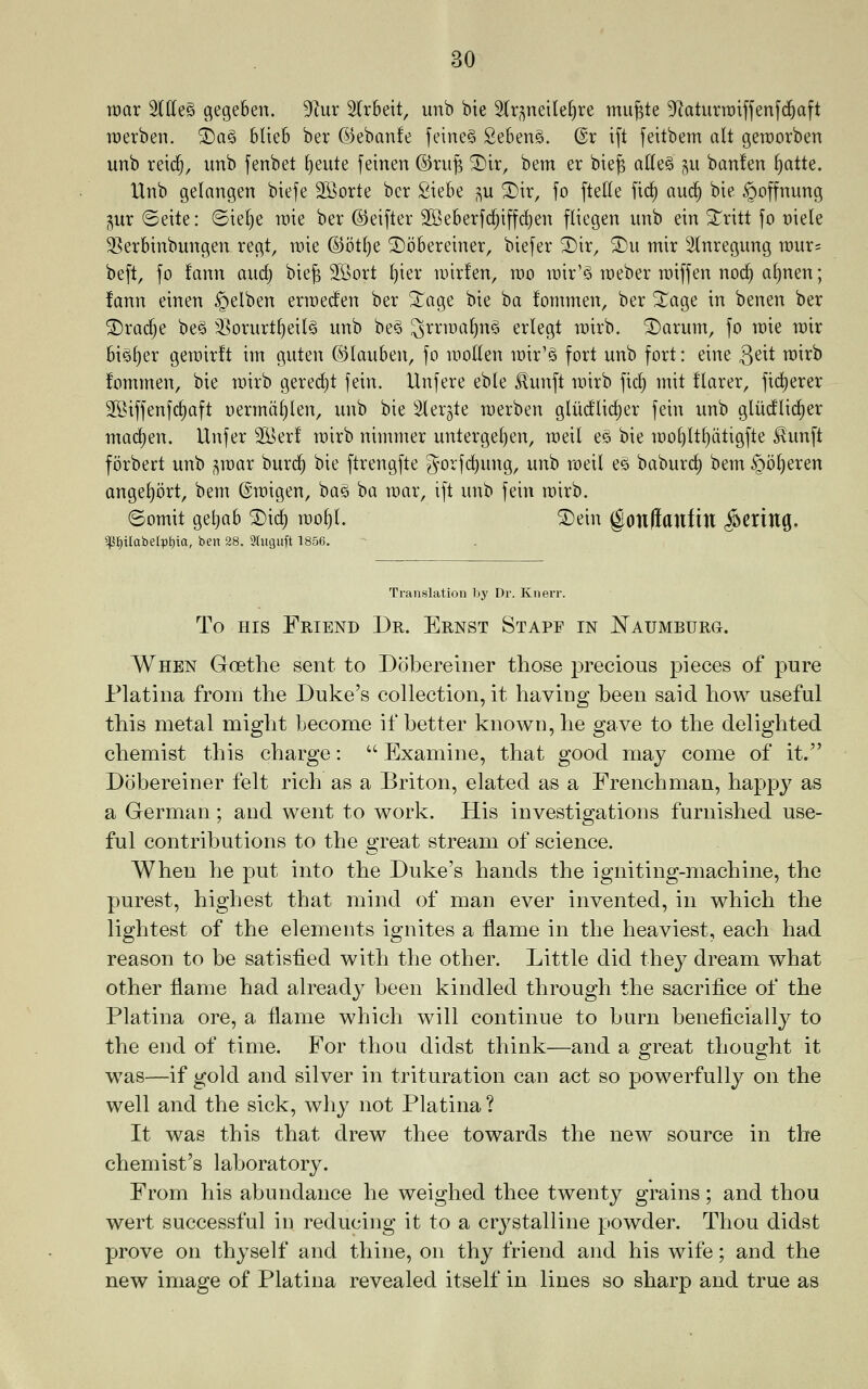 max 3lffe§ gegeben. 3^ur 2(r5eit, unb bte ^Ir^neile^re mugte ^^aturratfjenfd^aft roerben. ®ag bUeb ber ©ebanfe feiueS 2e6en§. @r ift feitbem alt geroorben unb reic^, unb fenbet ^^ui^ feinen ©ru^ ^ir, bem er bie^ alleS ^u banfen §atte. XXnb gelangen biefe SSorte ber SieBe p ^ir, fo ftette ftc^ auc| bie §offnung gur ©eite: (Ste[)e \vk ber ©eifter 2Beberfc^iffd)en fliegen unb ein ^Tritt fo r)iele 33er6tnbungen regt, rate @otf)e ^oBereiner, biefer ^ir, ^u mir Stnregung tt)ur= be[t, fo fann and) bie^ Jfiort ^ier iDirfen, too n)ir'§ roeber roiffen noc^ a()nen; fann einen §elben erroed'en ber ^lage bie ba fommen, ber ^age in benen ber ®rarf)e bes 3^orurt^eil§ unb bes 3^^^^^^^^^^ erlegt rairb. ®arum, fo raie rair bi§f)er geroirft im guten ©lauSen, fo luoden loir'S fort unb fort: eine 3^^^ i^^^^ fommen, bie vo'ixh gered)t fein. Hnfere eble ^unft roirb fid^ mit !larer, fic^erer SSiffenfc^aft oerrndtjlen, unb bie Slergle raerben gluc^lic^er fein unb glu(^(ic^er mac^en. Unfer 3Ber! roirb nimmer untergel)en, toeil es bie too^lt^dtigfte ^unft forbert unb ^wax burc^ bie ftrengfte gorfc^ung, unb roeil es baburc§ bem §i3l)eren angef)ort, bem ©migen, bag ba mar, ift unb fein mirb. ©omit getiab SDi(^ rao^l. ®ein gonliaufiu ^CXiuc^. ^f)iraberpf)ia, ben 28. 2htguft 1856. Translation by Dr. Knerr. To HIS Friend Dr. Ernst Staff in ^AUMBURa. When Goethe sent to Dobereiner those precious pieces of pure Platina from the Duke's collection, it having been said how useful this metal might become if better known, he gave to the delighted chemist this charge: '' Examine, that good may come of it. Dobereiner felt rich as a Briton, elated as a Frenchman, happy as a German; and went to work. His investigations furnished use- ful contributions to the great stream of science. When he put into the Duke's hands the igniting-machine, the purest, highest that mind of man ever invented, in which the lightest of the elements ignites a flame in the heaviest, each had reason to be satisfied with the other. Little did they dream what other flame had already been kindled through the sacrifice of the Platina ore, a flame which will continue to burn beneficially to the end of time. For thou didst think—and a great thought it was—if gold and silver in trituration can act so powerfully on the well and the sick, why not Platina ? It was this that drew thee towards the new source in the chemist's laboratory. From his abundance he weighed thee twenty grains; and thou wert successful in reducing it to a crystalline powder. Thou didst prove on thyself and thine, on thy friend and his wife; and the new image of Platina revealed itself in lines so sharp and true as