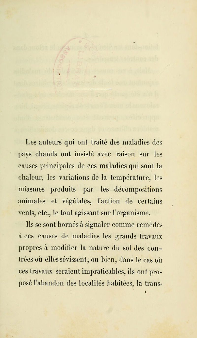 Les auteurs qui ont traité des maladies des pays chauds ont insisté avec raison sur les causes principales de ces maladies qui sont la chaleur, les variations de la température, les miasmes produits par les décompositions animales et végétales, l'action de certains vents, etc., le tout agissant sur l'organisme. Ils se sont bornés à si2:naler comme remèdes 't> à ces causes de maladies les grands travaux propres à modifier la nature du sol des con- trées 011 elles sévissent; ou bien, dans le cas où ces travaux seraient impraticables, ils ont pro- posé l'abandon des localités habitées, la trans-