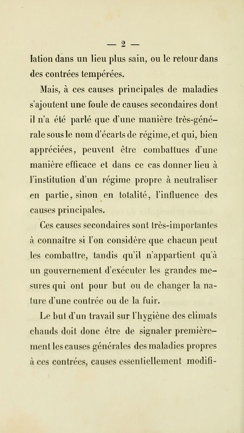 lation dans un lieu plus sain, ou le retour dans des contrées tempérées. Mais, à ces causes principales de maladies s'ajoutent une foule de causes secondaires dont il n'a été parlé que d'une manière très-géné- rale sous le nom d'écarts de régime, et qui, bien appréciées, peuvent être combattues d'une manière efficace et dans ce cas donner lieu à Finstitution d'un régime propre à neutraliser en partie, sinon en totalité, l'influence des causes principales. Ces causes secondaires sont très-importantes à connaître si l'on considère que chacun peut les combattre, tandis qu'il n'appartient qu'à un gouvernement d'exécuter les grandes me- sures qui ont pour but ou de changer la na- ture d'une contrée ou de la fuir. Le but d'un travail sur l'hygiène des climats chauds doit donc être de signaler première- ment les causes générales des maladies propres à ces contrées, causes essentiellement modifi-