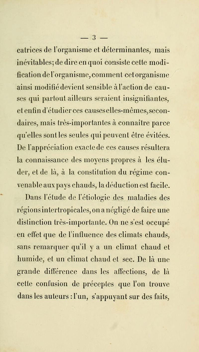 catrices de l'organisme et déterminantes, mais inévitables; de dire en quoi consiste cette modi- fication de l'organisme, comment cet organisme ainsi modifié devient sensible à l'action de cau- ses qui partout ailleurs seraient insignifiantes, et enfin d'é tudier ces causes elles-mêmes, secon- daires, mais très-importantes à connaître parce qu'elles sont les seules qui peuvent être évitées. De l'appréciation exacte de ces causes résultera la connaissance des moyens propres à les élu- der, et de là, à la constitution du régime con- venable aux pays chauds, la déduction est facile. Dans l'étude de l'étiologie des maladies des régions intertropicales, on a négligé de faire une distinction très-importante. On ne s'est occupé en effet que de l'influence des climats chauds, sans remarquer qu'il y a un climat chaud et humide, et un climat chaud et sec. De là une grande différence dans les affections, de là cette confusion de préceptes que l'on trouve dans les auteurs : l'un, s'appuyant sur des faits,