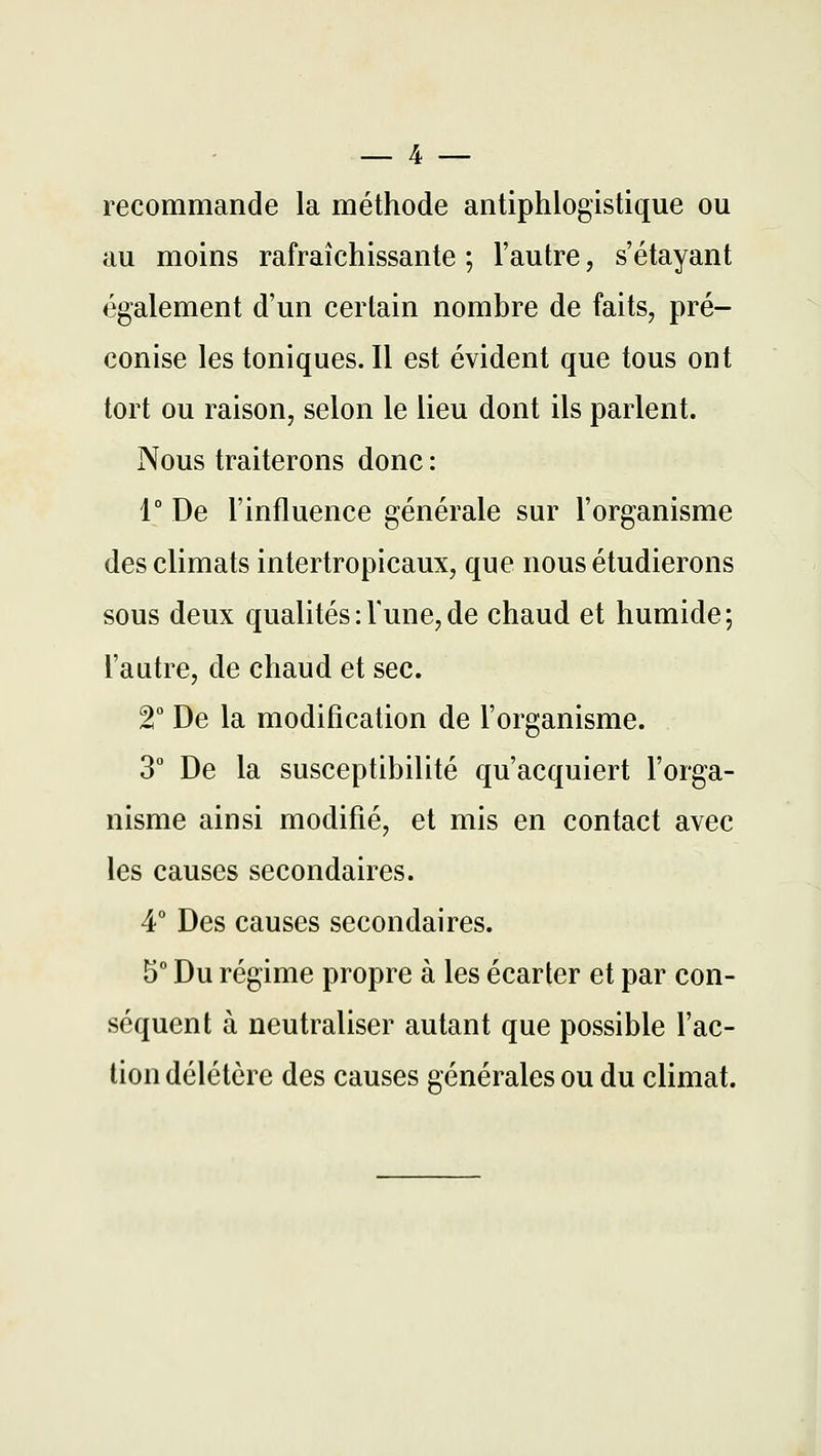 recommande la méthode antiphlogistique ou au moins rafraîchissante ; l'autre, s'étayant également d'un certain nombre de faits, pré- conise les toniques. Il est évident que tous ont tort ou raison, selon le lieu dont ils parlent. Nous traiterons donc : 1° De l'influence générale sur l'organisme des climats intertropicaux, que nous étudierons sous deux qualités : Tune, de chaud et humide; l'autre, de chaud et sec. T De la modification de l'organisme. 3 De la susceptibilité qu'acquiert l'orga- nisme ainsi modifié, et mis en contact avec les causes secondaires. 4° Des causes secondaires. 5° Du régime propre à les écarter et par con- séquent à neutraliser autant que possible l'ac- tion délétère des causes générales ou du climat.