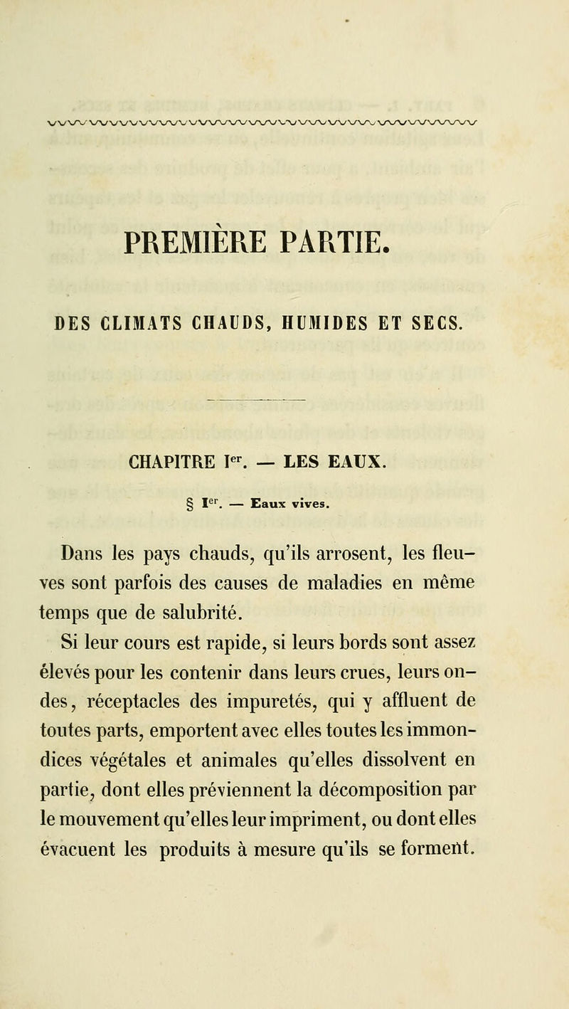\/\/\r\y\y\j\/\/\/\/\/\/\y^^'' PREMIERE PARTIE. DES CLIMATS CHAUDS, HUMIDES ET SECS. CHAPITRE P^ — LES EAUX. § I*^. — Eaux vives. Dans les pays chauds, qu'ils arrosent, les fleu- ves sont parfois des causes de maladies en même temps que de salubrité. Si leur cours est rapide, si leurs bords sont assez élevés pour les contenir dans leurs crues, leurs on- des, réceptacles des impuretés, qui y affluent de toutes parts, emportent avec elles toutes les immon- dices végétales et animales qu'elles dissolvent en partie, dont elles préviennent la décomposition par le mouvement qu'elles leur impriment, ou dont elles évacuent les produits à mesure qu'ils se formeilt.