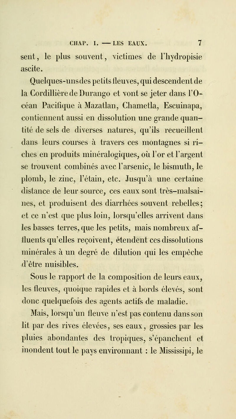 sent, le plus souvent, victimes de Fhydropisie ascite. Quelques-uns des petits fleuves, qui descendent de la Cordillière de Durango et vont se jeter dans l'O-^ céan Pacifique à Mazatlan, Chametla, Escuinapa, contiennent aussi en dissolution une grande quan- tité de sels de diverses natures, qu'ils recueillent dans leurs courses à travers ces montagnes si ri- ches en produits minéralogiques, oîi l'or et l'argent se trouvent combinés avec l'arsenic, le bismuth, le plomb, le zinc, l'étain, etc. Jusqu'à une certaine distance de leur source, ces eaux sont très-malsai- nes, et produisent des diarrhées souvent rebelles; et ce n'est que plus loin, lorsqu'elles arrivent dans les basses terres, que les petits, mais nombreux af- fluents qu'elles reçoivent, étendent ces dissolutions minérales à un degré de dilution qui les empêche d'être nuisibles. Sous le rapport de la composition de leurs eaux, les fleuves, quoique rapides et à bords élevés, sont donc quelquefois des agents actifs de maladie. Mais, lorsqu'un fleuve n'est pas contenu dans son lit par des rives élevées, ses eaux, grossies par les pluies abondantes des tropiques, s'épanchent et inondent tout le pays environnant : le Mississipi, le