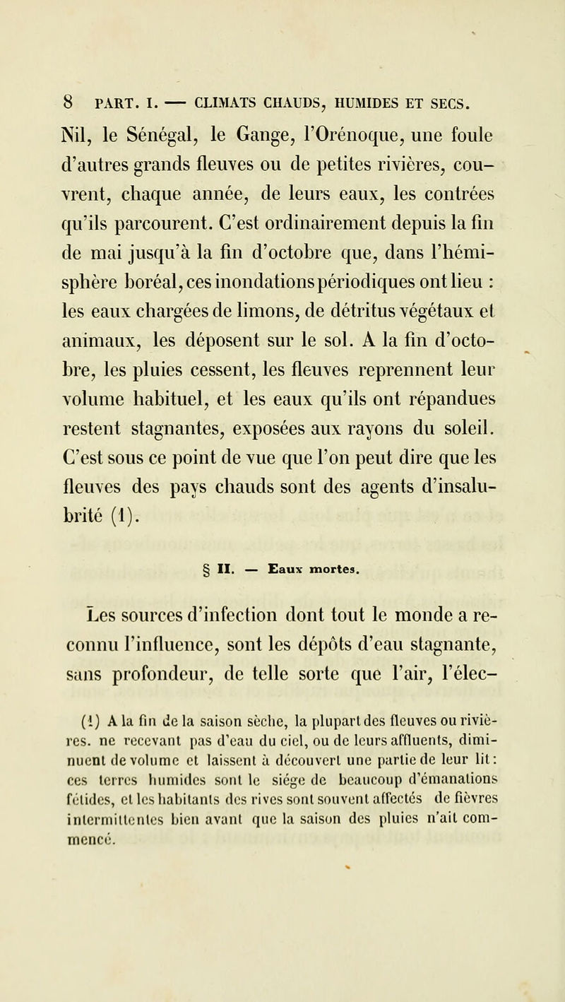 Nil, le Sénégal, le Gange, l'Orénoque, une foule d'autres grands fleuves ou de petites rivières, cou- vrent, chaque année, de leurs eaux, les contrées qu'ils parcourent. C'est ordinairement depuis la fin de mai jusqu'à la fin d'octobre que, dans l'hémi- sphère boréal, ces inondations périodiques ont lieu : les eaux chargées de limons, de détritus végétaux et animaux, les déposent sur le sol. A la fin d'octo- bre, les pluies cessent, les fleuves reprennent leur volume habituel, et les eaux qu'ils ont répandues restent stagnantes, exposées aux rayons du soleil. C'est sous ce point de vue que l'on peut dire que les fleuves des pays chauds sont des agents d'insalu- brité (1). § II. — Eaux mortes. Les sources d'infection dont tout le monde a re- connu l'influence, sont les dépôts d'eau stagnante, sans profondeur, de telle sorte que l'air, l'élec- (i) A la fin de la saison sèche, la plupart des fleuves ou riviè- res, ne recevant pas d'eau du ciel, ou de leurs affluents, dimi- nuent de volume et laissent à découvert une partie de leur lit: ces terres linmidcs sont le siège de beaucoup d'émanations fétides, et les habitants dos rives sont souvent affectés de fièvres intermittentes bien avant que la saison des pluies n'ait com- mencé.
