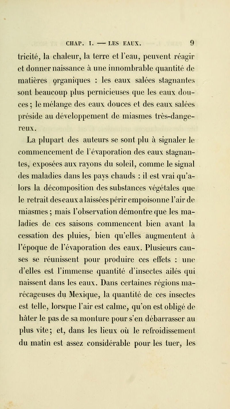 tricilé, la chaleiirj la terre et l'eau, peuvent réagir et donner naissance à une innombrable quantité de matières organiques : les eaux salées stagnantes sont beaucoup plus pernicieuses que les eaux dou- ces ; le mélange des eaux douces et des eaux salées préside au développement de miasmes très-dange- reux. La plupart des auteurs se sont plu à signaler le commencement de Févaporation des eaux stagnan- tes, exposées aux rayons du soleil, comme le signal . des maladies dans les pays chauds : il est vrai qu'a- lors la décomposition des substances végétales que le retrait des eaux a laissées périr empoisonne l'air de miasmes ; mais l'observation démontre que les ma- ladies de ces saisons commencent bien avant la cessation des pluies, bien qu'elles augmentent à l'époque de Févaporation des eaux. Plusieurs cau- ses se réunissent pour produire ces effets : une d'elles est l'immense quantité d'insectes ailés qui naissent dans les eaux. Dans certaines régions ma- récageuses du Mexique, la quantité de ces insectes est telle, lorsque l'air est calme, qu'on est obligé de hâter le pas de sa monture pour s'en débarrasser au plus vite; et, dans les heux où le refroidissement du matin est assez considérable pour les tuer, les