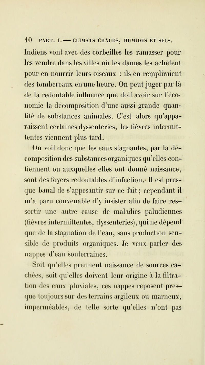 Indiens Yont avec des corbeilles les ramasser pour les vendre dans les villes où les dames les achètent pour en nourrir leurs oiseaux : ils en rempliraient des tombereaux en une heure. On peut juger par là de la redoutable influence que doit avoir sur l'éco- nomie la décomposition d'une aussi grande quan- tité de substances animales. C'est alors qu'appa- raissent certaines dyssenteries, les fièvres intermit- tentes viennent plus tard. On voit donc que les eaux stagnantes, par la dé- composition des substances organiques qu'elles con- tiennent ou auxquelles elles ont donné naissance, sont des foyers redoutables d'infection.* Il est pres- que banal de s'appesantir sur ce fait ; cependant il m'a paru convenable d'y insister afin de faire res- sortir une autre cause de maladies paludiennes (fièvres intermittentes, dyssenteries), qui ne dépend que de la stagnation de l'eau, sans production sen- sible de produits organiques. Je veux parler des nappes d'eau souterraines. Soit qu'elles prennent naissance de sources ca- chées, soit qu'elles doivent leur origine à la filtra- lion des eaux pluviales, ces nappes reposent pres- que toujours sur des terrains argileux ou marneux, imperméables, de telle sorte qu'elles n'ont pas