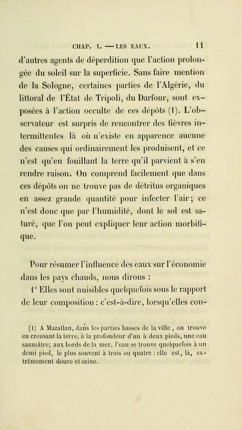 d'autres agents de déperdition que l'action prolon- gée du soleil sur la superficie. Sans faire mention de la Sologne, certaines parties de l'Algérie, du littoral de l'État de Tripoli, du Darfour, sont ex- posées à l'action occulte de ces dépôts (1). L'ob- servateur est surpris de rencontrer des fièYres in- termittentes là oii n'existe en apparence aucune des causes qui ordinairement les produisent, et ce n'est qu'en fouillant la terre qu'il parvient à s'en rendre raison. On comprend facilement que dans ces dépôts on ne trouve pas de détritus organiques en assez grande quantité pour infecter l'air; ce n'est donc que par l'humidité, dont le sol est sa- turé, que l'on peut expliquer leur action morbifi- que. Pour résumer l'influence des eaux sur l'économie dans les pays chauds, nous dirons : r Elles sont nuisibles quelquefois sous le rapport de leur composition : c'est-à-dire, lorsqu'elles con- (1) A Mazallan, dans les parties basses de la ville , on trouve en creusant la terre, à la profondeur d'un à deux pieds, une eau saumâtre; aux bords de la mer, l'eau se trouve quelquefois à un demi pied, le plus souvent à trois ou quatre : elle est, là, ex- trêmement douce et saine.