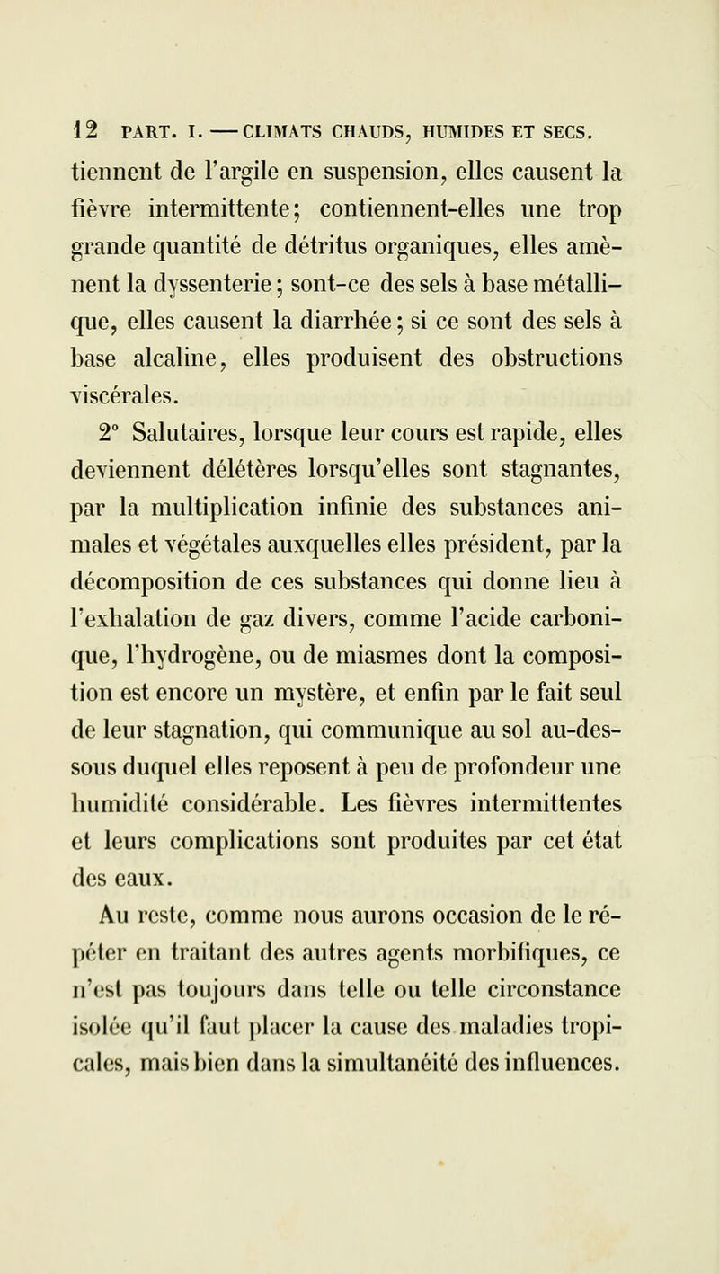 tiennent de l'argile en suspension, elles causent la fièvre intermittente; contiennent-elles une trop grande quantité de détritus organiques, elles amè- nent la dyssenterie ; sont-ce des sels à base métalli- que, elles causent la diarrhée; si ce sont des sels à base alcaline, elles produisent des obstructions viscérales. 2° Salutaires, lorsque leur cours est rapide, elles deviennent délétères lorsqu'elles sont stagnantes, par la multiplication infinie des substances ani- males et végétales auxquelles elles président, par la décomposition de ces substances qui donne lieu à l'exhalation de gaz divers, comme l'acide carboni- que, l'hydrogène, ou de miasmes dont la composi- tion est encore un mystère, et enfin par le fait seul de leur stagnation, qui communique au sol au-des- sous duquel elles reposent à peu de profondeur une humidité considérable. Les fièvres intermittentes et leurs complications sont produites par cet état des eaux. Au reste, comme nous aurons occasion de le ré- péter en traitant des autres agents morbifiques, ce n'est pas toujours dans telle ou telle circonstance isolée qu'il faut placer la cause des maladies tropi- cales, mais bien dans la simultanéité des influences.