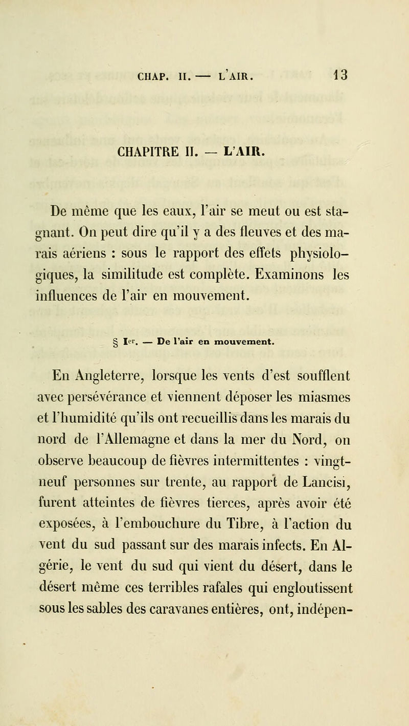 CHAPITRE II. — L'AIR. De même que les eaux, l'air se meut ou est sta- gnant. On peut dire qu'il y a des fleuves et des ma- rais aériens : sous le rapport des effets physiolo- giques, la similitude est complète. Examinons les influences de l'air en mouvement. § Ici. — De l'air en mouvement. En Angleterre, lorsque les vents d'est soufflent avec persévérance et viennent déposer les miasmes et l'humidité qu'ils ont recueillis dans les marais du nord de l'Allemagne et dans la mer du Nord, on observe beaucoup de fièvres intermittentes : vingt- neuf personnes sur trente, au rapport de Lancisi, furent atteintes de fièvres tierces, après avoir été exposées, à l'embouchure du Tibre, à l'action du vent du sud passant sur des marais infects. En Al- gérie, le vent du sud qui vient du désert, dans le désert même ces terribles rafales qui engloutissent sous les sables des caravanes entières, ont, indépen-