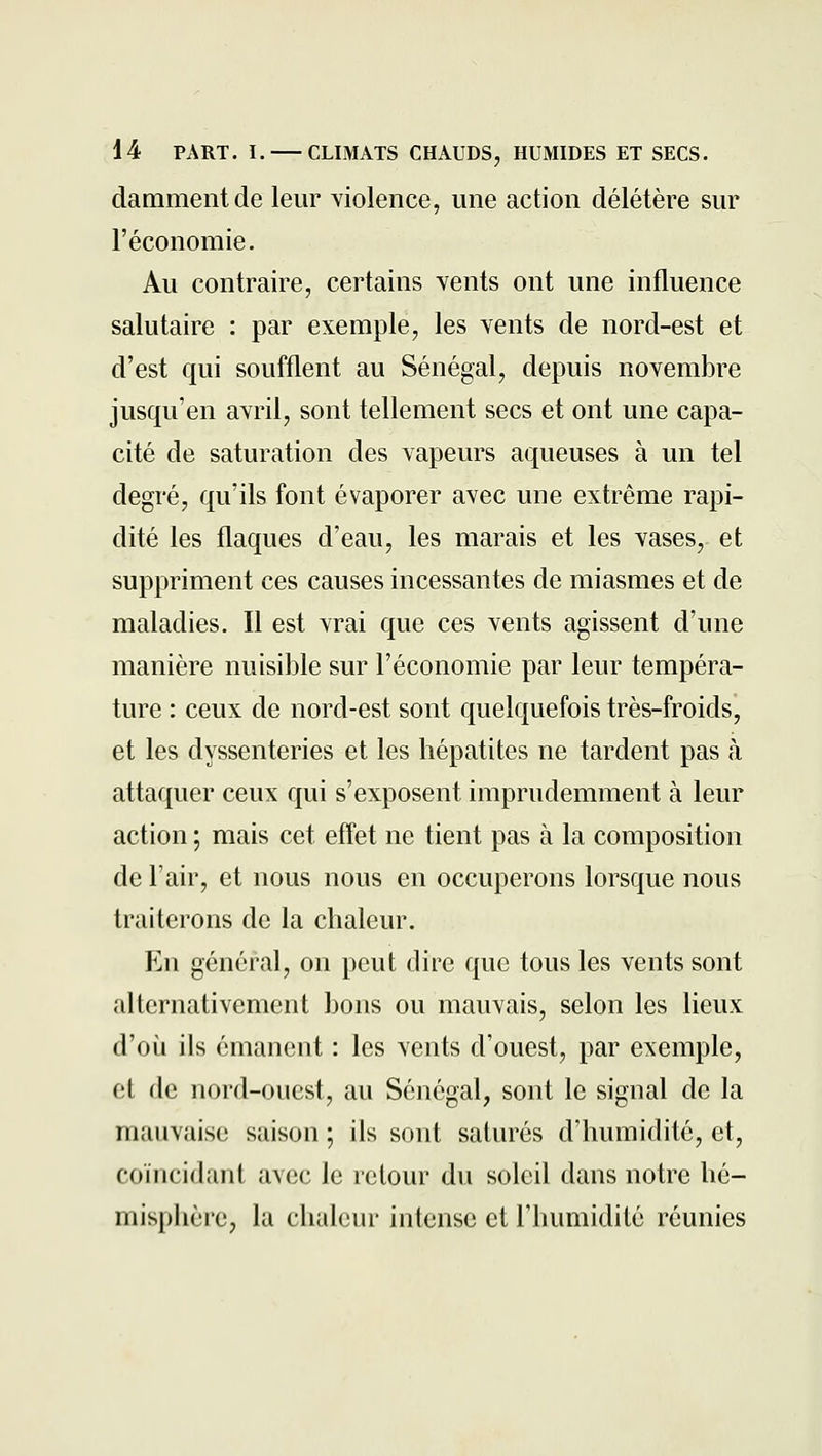 dammentde leur Yiolence, une action délétère sur l'économie. Au contraire, certains vents ont une influence salutaire : par exemple, les vents de nord-est et d'est qui soufflent au Sénégal, depuis novembre jusqu'en avril, sont tellement secs et ont une capa- cité de saturation des vapeurs aqueuses à un tel degré, qu'ils font évaporer avec une extrême rapi- dité les flaques d'eau, les marais et les vases, et suppriment ces causes incessantes de miasmes et de maladies. Il est vrai que ces vents agissent d'une manière nuisible sur l'économie par leur tempéra- ture : ceux de nord-est sont quelquefois très-froids, et les dyssenteries et les hépatites ne tardent pas à attaquer ceux qui s'exposent imprudemment à leur action ; mais cet effet ne tient pas à la composition de l'air, et nous nous en occuperons lorsque nous traiterons de la chaleur. En général, on peut dire que tous les vents sont alternativement bons ou mauvais, selon les lieux d'où ils émanent : les vents d'ouest, par exemple, et de nord-ouest, au Sénégal, sont le signal de la mauvaise saison ; ils sont saturés d'humidité, et, coïncidant avec le retour du soleil dans notre hé- misphèie, la chaleur intense et l'humidité réunies