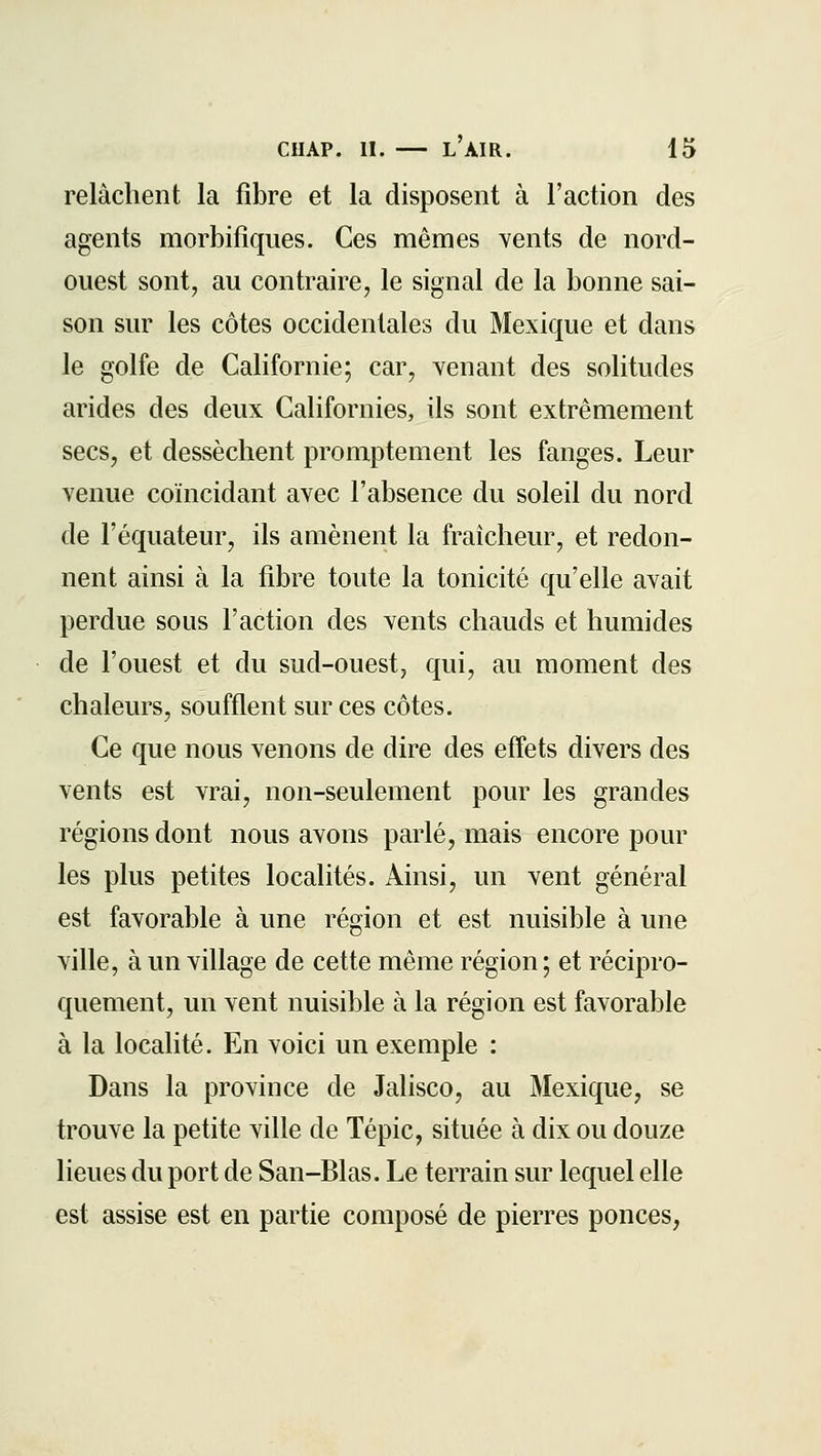 relâchent la fibre et la disposent à l'action des agents morbifiques. Ces mêmes vents de nord- ouest sont, au contraire, le signal de la bonne sai- son sur les côtes occidentales du Mexique et dans le golfe de Californie; car, venant des solitudes arides des deux Californies, ils sont extrêmement secs, et dessèchent promptement les fanges. Leur venue coïncidant avec l'absence du soleil du nord de l'équateur, ils amènent la fraîcheur, et redon- nent ainsi à la fibre toute la tonicité qu'elle avait perdue sous l'action des vents chauds et humides de l'ouest et du sud-ouest, qui, au moment des chaleurs, soufflent sur ces côtes. Ce que nous venons de dire des effets divers des vents est vrai, non-seulement pour les grandes régions dont nous avons parlé, mais encore pour les plus petites localités. Ainsi, un vent général est favorable à une région et est nuisible à une ville, à un village de cette même région; et récipro- quement, un vent nuisible à la région est favorable à la localité. En voici un exemple : Dans la province de Jalisco, au Mexique, se trouve la petite ville de Tépic, située à dix ou douze lieues du port de San-Blas. Le terrain sur lequel elle est assise est en partie composé de pierres ponces,