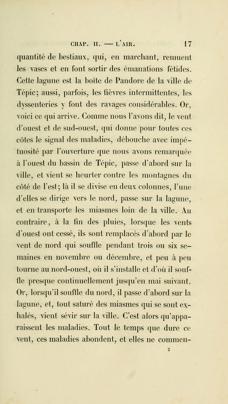 quantité de bestiaux, qui, en marchant, remuent les vases et en font sortir des émanations fétides. Cette lagune est la boîte de Pandore de la ville de ïépic; aussi, parfois, les fièvres intermittentes, les dyssenteries y font des ravages considérables. Or, voici ce qui arrive. Comme nous l'avons dit^ le vent d'ouest et de sud-ouest, qui donne pour toutes ces côtes le signal des maladies, débouche avec impé- tuosité par l'Ouverture que nous avons remarquée à l'ouest du bassin de Tépic, passe d'abord sur la ville, et vient se heurter contre les montagnes du côté de l'est ; là il se divise en deux colonnes, l'une d'elles se dirige vers le nord, passe sur la lagune, et en transporte les miasmes loin de la ville. Au contraire, à la fin des pluies, lorsque les vents d'ouest ont cessé, ils sont remplacés d'abord par le vent de nord qui souffle pendant trois ou six se- maines en novembre ou décembre, et peu à peu tourne au nord-ouest, où il s'installe et d'où il souf- fle presque continuellement jusqu'en mai suivant. Or, lorsqu'il souffle du nord, il passe d'abord sur la lagune, et, tout saturé des miasmes qui se sont ex- halés, vient sévir sur la ville. C'est alors qu'appa- raissent les maladies. Tout le temps que dure ce vent, ces maladies abondent, et elles ne commen-