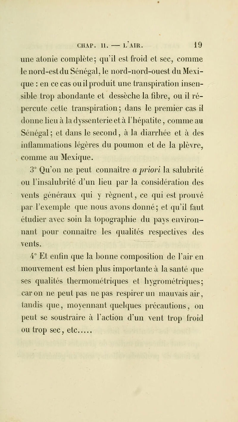 une atonie complète; qu'il est froid et sec, comme le nord-est du Sénégal, le nord-nord-ouest du Mexi- que : en ce cas ou il produit une transpiration insen- sible trop abondante et dessèche la fibre, ou il ré- percute cette transpiration ; dans le premier cas il donne lieu à la dyssenterie et à l'hépatite, comme aia Sénégal : et dans le second, à la diarrhée et à des inflammations légères du poumon et de la plèvre, comme au Mexique. 3° Qu'on ne peut connaître a priori la salubrité ou l'insalubrité d'un lieu par la considération des vents généraux qui y régnent, ce qui est prouvé par l'exemple que nous avons donné; et qu'il faut étudier avec soin la topographie du pays environ- nant pour connaître les qualités respectives des vents. 4° Et enfin que la bonne composition de l'air en mouvement est bien plus importante à la santé que ses qualités thermométriques et hygrométriques; car on ne peut pas ne pas respirer un mauvais air, tandis que, moyennant quelques précautions, on peut se soustraire à l'action d'un vent trop froid ou trop sec, etc