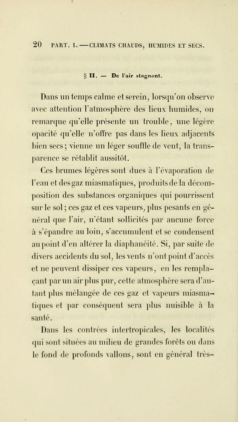 § II. — De l'air stagnant. Dans un temps calme et serein, lorsqu'on observe avec attention l'atmosphère des lieux humides, on remarque qu'elle présente un trouble, une légère opacité qu'elle n'offre pas dans les lieux adjacents bien secs ; vienne un léger souffle de vent, la trans- parence se rétablit aussitôt. Ces brumes légères sont dues à l'évaporation de l'eau et des gaz miasmatiques, produits de la décom- position des substances organicjues qui pourrissent sur le sol ; ces gaz et ces vapeurs^ plus pesants en gé- néral que l'air, n'étant sollicités par aucune force à s'épandre au loin, s'accumulent et se condensent au point d'en altérer la diaphanéité. Si, par suite de divers accidents du sol, les vents n'ont point d'accès et ne peuvent dissiper ces vapeurs, en les rempla- çant par un air plus pur, cette atmosphère sera d'au- tant plus mélangée de ces gaz et vapeurs miasma- tiques et par conséquent sera plus nuisible à la santé. Dans les contrées intertropicales, les localités qui sont situées au milieu de grandes forêts ou dans le fond de piofonds vallons, sont en général très-