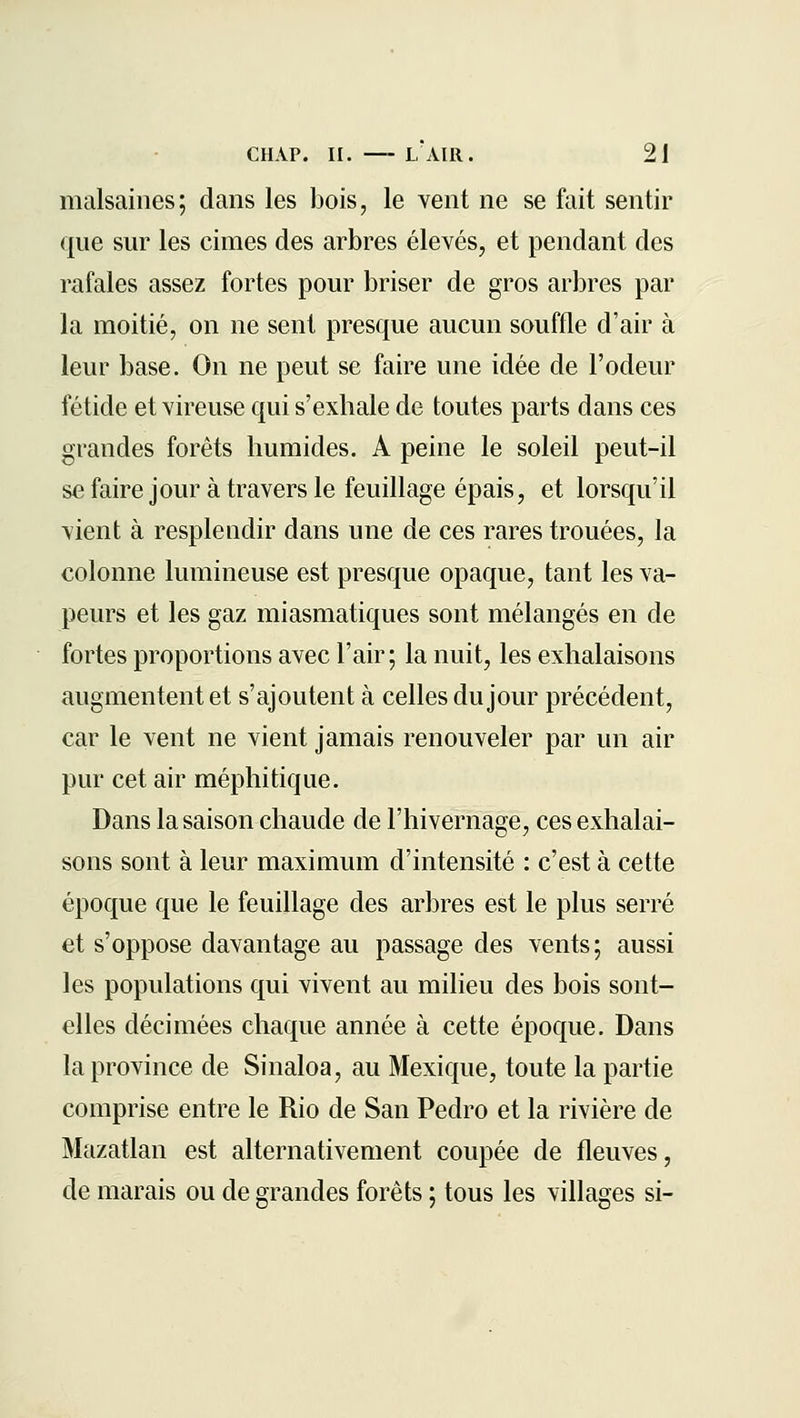 malsaines; dans les bois, le vent ne se fait sentir que sur les cimes des arbres élevés, et pendant des rafales assez fortes pour briser de gros arbres par la moitié, on ne sent presque aucun souffle d'air à leur base. On ne peut se faire une idée de l'odeur fétide et vireuse qui s'exhale de toutes parts dans ces grandes forêts humides. A peine le soleil peut-il sefairejour à travers le feuillage épais, et lorsqu'il vient à resplendir dans une de ces rares trouées, la colonne lumineuse est presque opaque, tant les va- peurs et les gaz miasmatiques sont mélangés en de fortes proportions avec l'air; la nuit, les exhalaisons augmentent et s'ajoutent à celles du jour précédent, car le vent ne vient jamais renouveler par un air pur cet air méphitique. Dans la saison chaude de l'hivernage, ces exhalai- sons sont à leur maximum d'intensité : c'est à cette époque que le feuillage des arbres est le plus serré et s'oppose davantage au passage des vents; aussi les populations qui vivent au milieu des bois sont- elles décimées chaque année à cette époque. Dans la province de Sinaloa, au Mexique, toute la partie comprise entre le Rio de San Pedro et la rivière de Mazatlan est alternativement coupée de fleuves, de marais ou de grandes forêts ; tous les villages si-