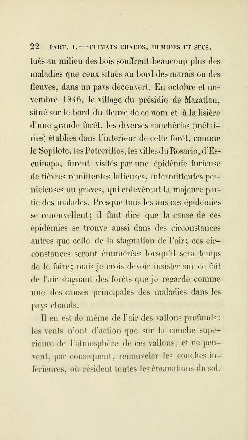 tués au milieu des bois souffrent beaucoup plus des maladies que ceux situés au bord des marais ou des fleuves, dans un pays découvert. En octobre et no- vembre 1846, le village du présidio de Mazatlan, situé sur le bord du fleuve de ce nom et à la lisière d'une grande forêt, les diverses ranchérias (métai- ries) établies dans l'intérieur de cette forêt, comme le Sopilote, les Potrerillos, les villes du Rosario, d'Es- cuinapa, furent visités par une épidémie furieuse de fièvres rémittentes bilieuses, intermittentes per- nicieuses ou graves, qui enlevèrent la majeure par- tie des malades. Presque tous les ans ces épidémies se renouvellent; il faut dire que la cause de ces épidémies se trouve aussi dans des circonstances autres que celle de la stagnation de l'air; ces cir- constances seront énumérées lorsqu'il sera temps de le faire; mais je crois devoir insister sur ce fait de l'air stagnant des forêts que je regarde comme une des causes principales des maladies dans les pays chauds. Il en est de même de l'air des vallons profonds : les vents n'ont d'action que sur la couche supé- rieure de l'atmosphère de ces vallons, et ne peu- vent, par conséquent, renouveler les couches in- férieures, où résident toutes les émanations du sol. '?