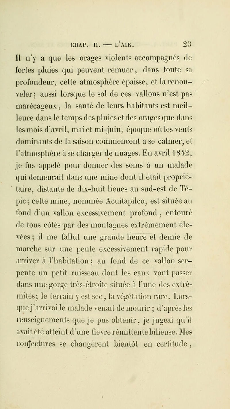 Il n'y a que les orages violents accompagnés de fortes pluies qui peuvent remuer, dans toute sa profondeur, cette atmosphère épaisse, et la renou- veler; aussi lorsque le sol de ces vallons n'est pas marécageux, la santé de leurs habitants est meil- leure dans le temps des pluies et des orages que dans les mois d'avril, mai et mi-juin, époque où les vents dominants de la saison commencent à se calmer, et l'atmosphère à se charger de nuages. En avril 1842, je fus appelé pour donner des soins à un malade qui demeurait dans une mine dont il était proprié- taire, distante de dix-huit lieues au sud-est de ïé- pic; cette mine, nommée Acuitapilco, est située au fond d'un vallon excessivement profond, entouré de tous côtés par des montagnes extrêmement éle- vées ; il me fallut une grande heure et demie de marche sur une pente excessivement rapide pour arriver à l'habitation ; au fond de ce vallon ser- pente un petit ruisseau dont les eaux vont passer dans une gorge très-étroite située à l'une des extré- mités; le terrain y est sec, la végétation rare. Lors- que j'arrivai le malade venait de mourir ; d'après les renseignements que je pus obtenir, je jugeai qu'il avait été atteint d'une fièvre rémittente bilieuse. Mes conjectures se changèrent bientôt en certitude,