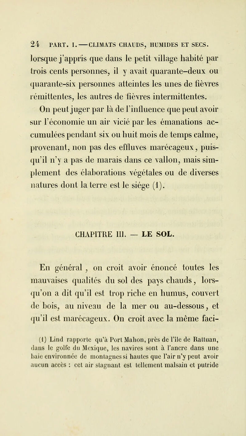 lorsque j'appris que dans le petit village habité par trois cents personnes, il y avait quarante-deux ou quarante-six personnes atteintes les unes de fièvres rémittentes, les autres de fièvres intermittentes. On peut juger par là de Finfluence que peut avoir sur l'économie un air vicié par les émanations ac- cumulées pendant six ou huit mois de temps calme, provenant, non pas des effluves marécageux, puis- qu'il n'y a pas de marais dans ce vallon, mais sim- plement des élaborations végétales ou de diverses natures dont la terre est le siège (1). CHAPITRE III. — LE SOL. En général , on croit avoir énoncé toutes les mauvaises qualités du sol des pays chauds, lors- qu'on a dit qu'il est trop riche en humus, couvert de bois, au niveau de la mer ou au-dessous, et qu'il est marécageux. On croit avec la même faci- (1) Lind rapporte qu'à Port Mabon, près de l'île de Ralluan, dans le f,'oire du Mexique, les navires sont à l'ancre dans une haie environnée de montagnes si hautes que l'air n'y peut avoir aucun accès : cet air stagnant est tellement malsain et putride