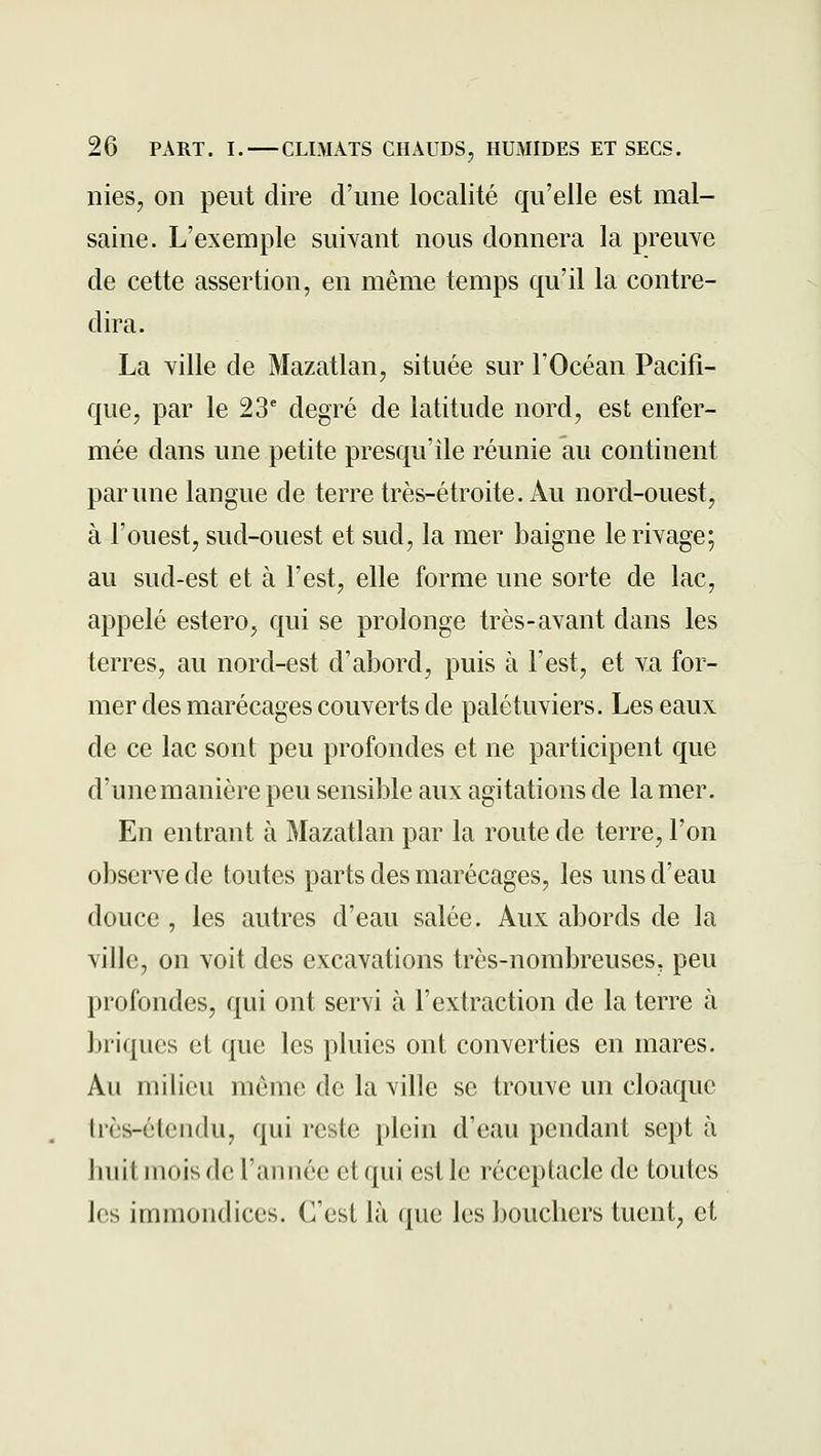 nies, on peut dire d'une localité qu'elle est mal- saine. L'exemple suivant nous donnera la preuve de cette assertion, en même temps qu'il la contre- dira. La ville de Mazatlan, située sur l'Océan Pacifi- que, par le 23' degré de latitude nord, est enfer- mée dans une petite presqu'île réunie au continent par une langue de terre très-étroite. Au nord-ouest, à l'ouest, sud-ouest et sud, la mer baigne le rivage; au sud-est et à l'est, elle forme une sorte de lac, appelé estero, qui se prolonge très-avant dans les terres, au nord-est d'abord, puis à l'est, et va for- mer des marécages couverts de palétuviers. Les eaux de ce lac sont peu profondes et ne participent que d'une manière peu sensible aux agitations de la mer. En entrant à Mazatlan par la route de terre, l'on observe de toutes parts des marécages, les uns d'eau douce , les autres d'eau salée. Aux abords de la ville, on voit des excavations très-nombreuses, peu profondes, qui ont servi à l'extraction de la terre à briques et que les pluies ont converties en mares. Au milieu même de la ville se trouve un cloaque très-étendu, qui reste plein d'eau pendant sept à huit mois de l'année et qui est le réceptacle de toutes les immondices. C'est là que les bouchers tuent, et