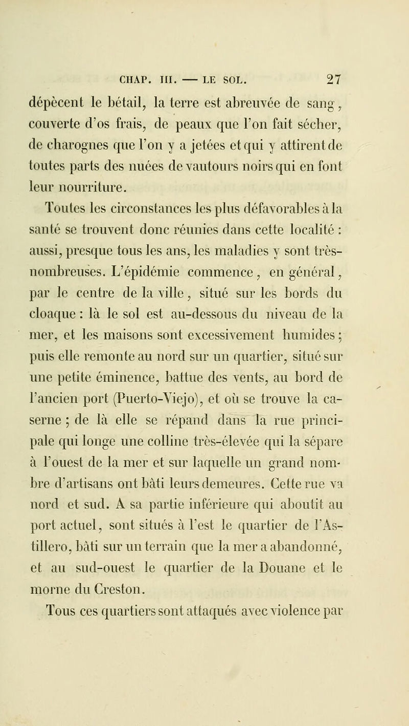 dépècent le bétail, la terre est abreuvée de sang, couverte d'os frais, de peaux que l'on fait séclier, de charognes que l'on y a jetées et qui y attirent de toutes parts des nuées de vautours noirs qui en font leur nourriture. Toutes les circonstances les plus défavorables à la santé se trouvent donc réunies dans cette localité : aussi, presque tous les ans, les maladies y sont très- nombreuses. L'épidémie commence, en général, par le centre de la ville, situé sur les bords du cloaque : là le sol est au-dessous du niveau de la mer, et les maisons sont excessivement humides ; puis elle remonte au nord sur un quartier, situé sur une petite éminence, battue des vents, au bord de l'ancien port (Puerto-Viejo), et où se trouve la ca- serne ; de là elle se répand dans la rue princi- pale qui longe une colline très-élevée qui la sépare à l'ouest de la mer et sur laquelle un grand nom- bre d'artisans ont bâti leurs demeures. Cette rue va nord et sud. A sa partie inférieure qui aboutit au port actuel, sont situés à l'est le quartier de FAs- tillero,bâti sur un terrain que la mer a abandonné, et au sud-ouest le quartier de la Douane et le morne du Creston. Tous ces quartiers sont attaqués avec violence par