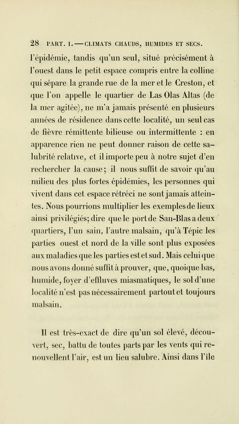 l'épidémie, tandis qu'un seul, situé précisément à l'ouest dans le petit espace compris entre la colline qui sépare la grande rue de la mer et le Creston, et que l'on appelle le quartier de Las Olas Allas (de la mer agitée), ne m'a jamais présenté en plusieurs années de résidence dans cette localité, un seul cas de fièvre rémittente bilieuse ou intermittente : en apparence rien ne peut donner raison de cette sa- lubrité relative, et il importe peu à notre sujet d'en rechercher la cause ; il nous suffit de savoir qu'au milieu des plus fortes épidémies, les personnes qui vivent dans cet espace rétréci ne sont jamais attein- tes. Nous pourrions multiplier les exemples de lieux ainsi privilégiés; dire que le port de San-Blas a deux quartiers, l'un sain, l'autre malsain, qu'à Tépic les parties ouest et nord de la ville sont plus exposées aux maladies que les parties est et sud. Mais celui que nous avons donné suffit à prouver, que, quoique bas, humide, foyer d'effluves miasmatiques, le sol d'une localité n'est pas nécessairement partout et toujours malsain. ]l osl très-exact de dire qu'un sol élevé, décou- veit, sec, battu de toutes parts par les vents qui re- nouvellent l'air, est un lieu salubre. Ainsi dans l'île