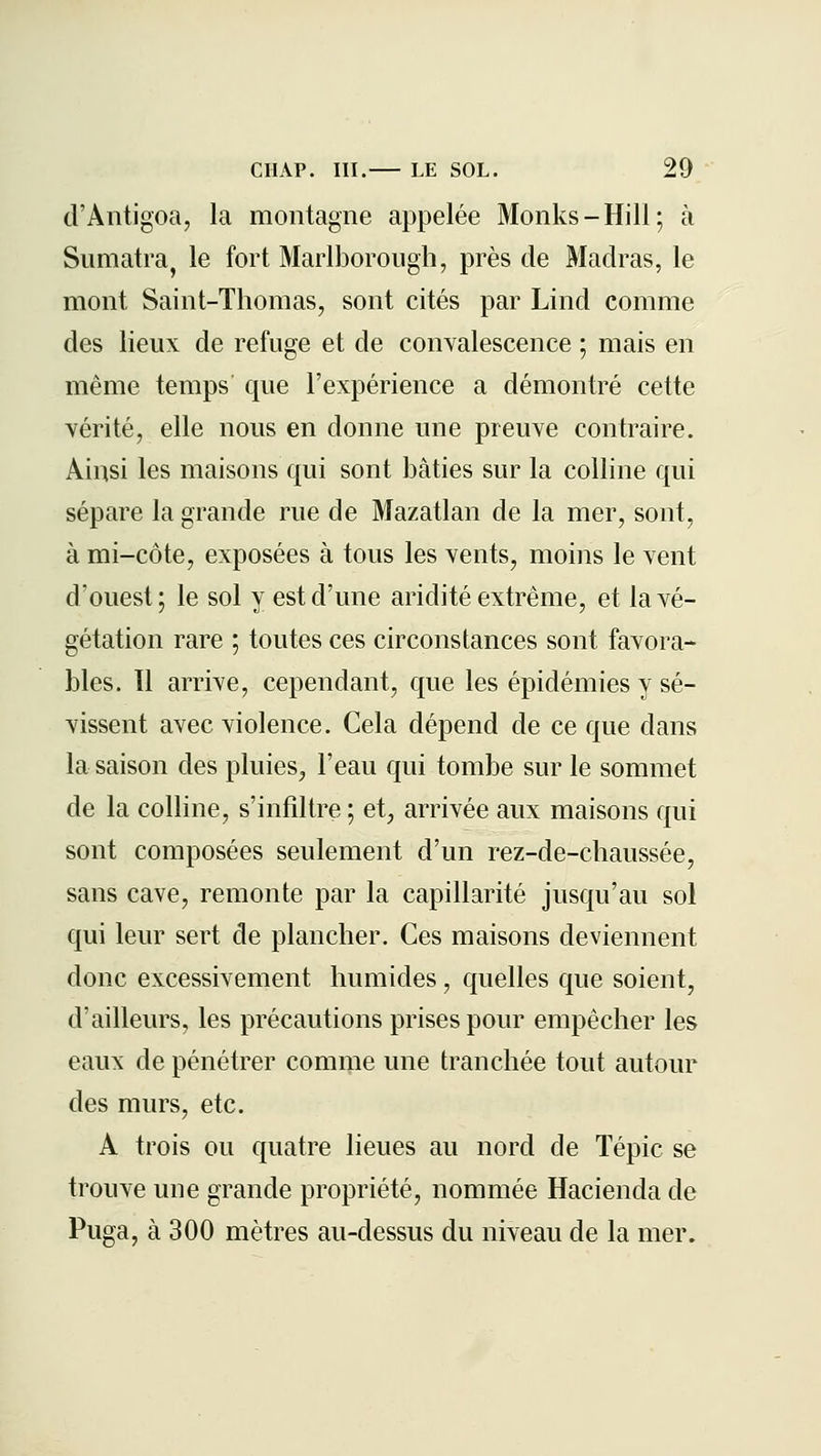 d'Antigoa, la montagne appelée Monks-Hill; à Sumatraj le fort Marlborough, près de Madras, le mont Saint-Thomas, sont cités par Lind comme des lieux de refuge et de convalescence ; mais en même temps que l'expérience a démontré cette vérité, elle nous en donne une preuve contraire. Ainsi les maisons qui sont bâties sur la colline qui sépare la grande rue de Mazatlan de la mer, sont, à mi-côte, exposées à tous les vents, moins le vent d'ouest; le sol y est d'une aridité extrême, et la vé- gétation rare ; toutes ces circonstances sont favora- bles. Il arrive, cependant, que les épidémies y sé- vissent avec violence. Cela dépend de ce que dans la saison des pluies, l'eau qui tombe sur le sommet de la colline, s'infiltre ; et, arrivée aux maisons qui sont composées seulement d'un rez-de-chaussée, sans cave, remonte par la capillarité jusqu'au sol qui leur sert de plancher. Ces maisons deviennent donc excessivement humides, quelles que soient, d'ailleurs, les précautions prises pour empêcher les eaux de pénétrer comme une tranchée tout autour des murs, etc. A trois ou quatre lieues au nord de Tépic se trouve une grande propriété, nommée Hacienda de Puga, à 300 mètres au-dessus du niveau de la mer.