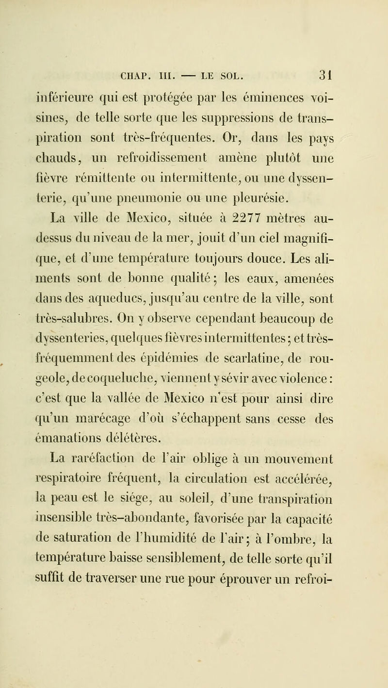 inférieure qui est protégée par les éminences voi- sineS;, de telle sorte que les suppressions de trans- piration sont très-fréquentes. Or, dans les pays chauds, un refroidissement amène plutôt une fièvre rémittente ou intermittente, ou une dyssen- terie, qu'une pneumonie ou une pleurésie. La ville de Mexico, située à 2277 mètres au- dessus du niveau de la mer, jouit d'un ciel magnifi- que, et d'une température toujours douce. Les ali- ments sont de bonne qualité ; les eaux, amenées dans des aqueducs, jusqu'au centre de la ville, sont très-salubres. On y observe cependant beaucoup de dyssenteries, quelques fièvres intermittentes ; et très- fréquemment des épidémies de scarlatine, de rou- geole, de coqueluche, viennent y sévir avec violence : c'est que la vallée de Mexico n'est pour ainsi dire qu'un marécage d'où s'échappent sans cesse des émanations délétères. La raréfaction de l'air oblige à un mouvement respiratoire fréquent, la circulation est accélérée, la peau est le siège, au soleil, d'une transpiration insensible très-abondante, favorisée par la capacité de saturation de l'humidité de l'air ; à l'ombre, la température baisse sensiblement, de telle sorte qu'il suffit de traverser une rue pour éprouver un refroi-
